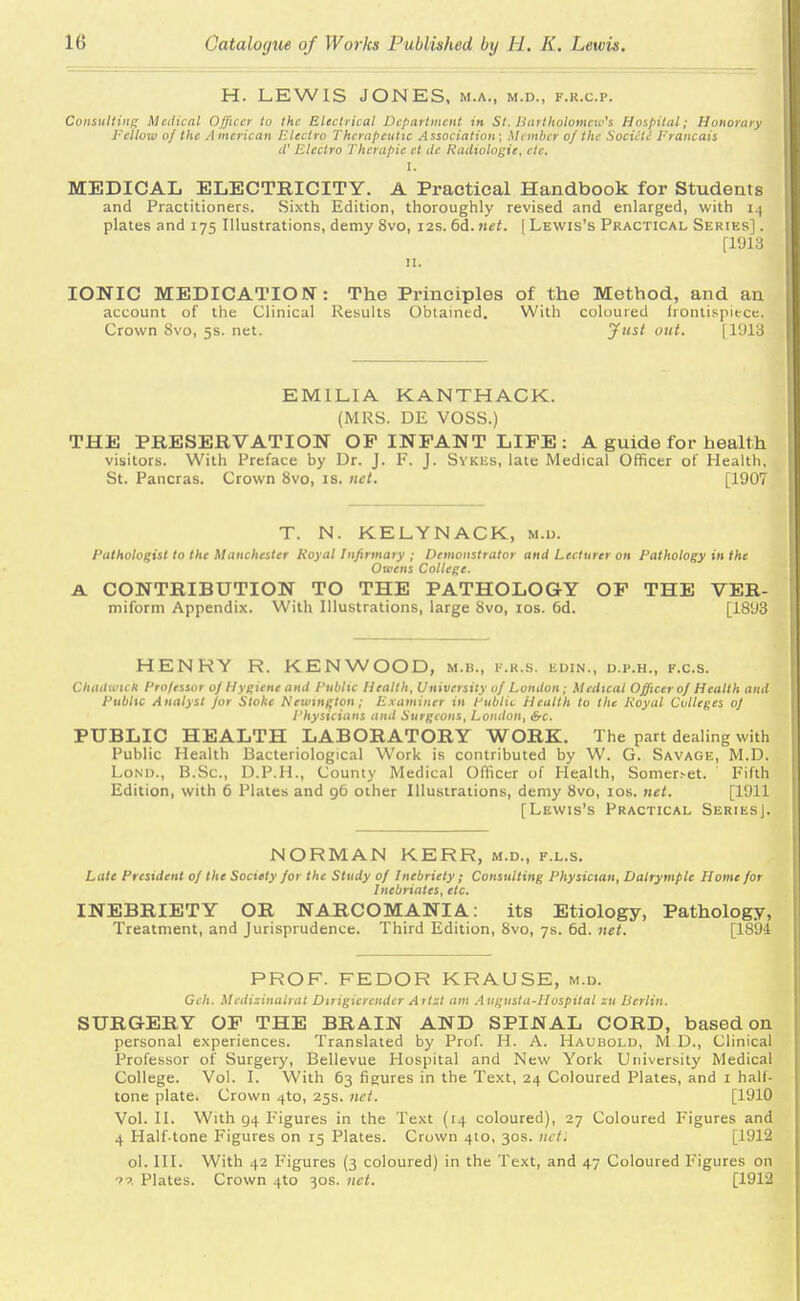 H. LEWIS JONES, m.a., m.d., f.r.cp. Consulting Medical Officer to the Electrical Department in St. Bartholomew's Hospital; Honorary Fellow of the A mcrican Electro Therapeutic Association; Member of the Societc Erancais iV Electro Thcrapic ct de Radiologic, cte. I. MEDICAL ELECTRICITY. A Practical Handbook for Students and Practitioners. Sixth Edition, thoroughly revised and enlarged, with 14 plates and 175 Illustrations, demy 8vo, 12s. 6d. net. ( Lewis's Practical Series] . [1913 IONIC MEDICATION: The Principles of the Method, and an account of the Clinical Results Obtained. With coloured frontispiece. Crown 8vo, 5s. net. Just out. [ 1918 EMILIA KANTHACK. (MRS. DE VOSS.) THE PRESERVATION OF INFANT LIFE: A guide for health visitors. With Preface by Dr. J. F. J. Sykes, late Medical Officer of Health, St. Pancras. Crown 8vo, is. net. [1907 T. N. KELYNACK, M.l). Pathologist to the Manchester Royal Infirmary ; Demonstrator and Lecturer on Pathology in the Owens College. A. CONTRIBUTION TO THE PATHOLOGY OF THE VER- miform Appendix. With Illustrations, large 8vo, 10s. 6d. [1893 HENRY R. KENWOOD, m.b., f.r.s. edin., d.p.h., f.c.s. CHtUtmeh Professor of Hygiene and Public Health, University of London; Medical Officer of Health and Public Analyst for Stoke Newington; Examiner in Public Health to the Royal Colleges of Physicians and Surgeons, London, Src. PUBLIC HEALTH LABORATORY WORK. The part dealing with Public Health Bacteriological Work is contributed by W. G. Savage, M.D. Loni)., B.Sc, D.P.H., County Medical Officer of Health, Somer.-et. Fifth Edition, with 6 Plates and 96 other Illustrations, demy 8vo, 10s. net. [1911 [Lewis's Practical SeriesJ. NORMAN KERR, m.d., f.l.s. Late President of the Society for the Study of Inebriety; Consulting Physician, Dalrymple Home for Inebriates, etc. INEBRIETY OR NARCOMANIA: its Etiology, Pathology, Treatment, and Jurisprudence. Third Edition, 8vo, 7s. 6d. net. [1894 PROF. FEDOR KRAUSE, m.d. Gch. Medizinalrat Dirigierender Artzt am Augusta-Hospital zu Berlin. SURGERY OF THE BRAIN AND SPINAL CORD, based on personal experiences. Translated by Prof. H. A. Haubold, M.D., Clinical Professor of Surgery, Bellevue Hospital and New York University Medical College. Vol. I. With 63 figures in the Text, 24 Coloured Plates, and 1 half- tone plate. Crown 4to, 25s. net. [1910 Vol. II. With g4 Figures in the Text (14 coloured), 27 Coloured Figures and 4 Half tone Figures on 15 Plates. Crown 4to, 30s. nctl [1912 ol. III. With 42 Figures (3 coloured) in the Text, and 47 Coloured Figures on ?« Plates. Crown 4to 30s. net. [1912