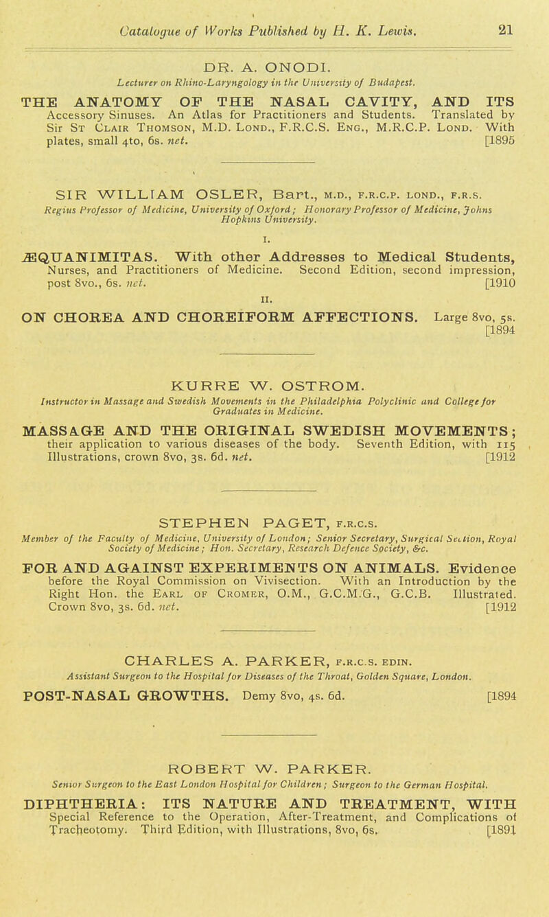 DR. A. ONODI. Lecturer on Rhino-Laryngology in the University of Budapest. THE ANATOMY OF THE NASAL CAVITY, AND ITS Accessory Sinuses. An Atlas for Practitioners and Students. Translated by Sir St Clair Thomson, M.D. Lond., F.R.C.S. Eng., M.R.C.P. Lond. With plates, small 4to, 6s. net. [1895 SIR WILLIAM OSLER, Bart., m.d., f.r.c.p. lond., f.r.s. Regius Professor of Medicine, University of Oxford ; Honorary Professor of Medicine, Johns Hopkins University. I. 2EQUANIMITAS. With other Addresses to Medical Students, Nurses, and Practitioners of Medicine. Second Edition, second impression, post 8vo., 6s. net. [1910 ii. ON CHOREA AND CHOREIFORM AFFECTIONS. Large 8vo, 5s. [1894 KURRE W. OSTROM. Instructor in Massage and Swedish Movements in the Philadelphia Polyclinic and College for Graduates in Medicine. MASSAGE AND THE ORIGINAL SWEDISH MOVEMENTS; their application to various diseases of the body. Seventh Edition, with 115 Illustrations, crown 8vo, 3s. 6d. net. [1912 STEPHEN PAGET, f.r.c.s. Member of the Faculty of Medicine, University of London; Senior Secretary, Surgical Section, Royal Society of Medicine; Hon. Secretary, Research Defence Society, &c. FOR AND AGAINST EXPERIMENTS ON ANIMALS. Evidence before the Royal Commission on Vivisection. With an Introduction by the Right Hon. the Earl of Cromer, O.M., G.C.M.G., G.C.B. Illustrated. Crown 8vo, 3s. 6d. net. [1912 CHARLES A. PARKER, f.r.c.s. edin. Assistant Surgeon to the Hospital for Diseases of the Throat, Golden Square, London. POST-NASAL GROWTHS. Demy 8vo, 4s. 6d. [1894 ROBERT W. PARKER. Senior Sr.rgeon to the East London Hospital for Children; Surgeon to the German Hospital. DIPHTHERIA: ITS NATURE AND TREATMENT, WITH Special Reference to the Operation, After-Treatment, and Complications of Tracheotomy. Third Edition, with Illustrations, 8vo, 6s, [1891