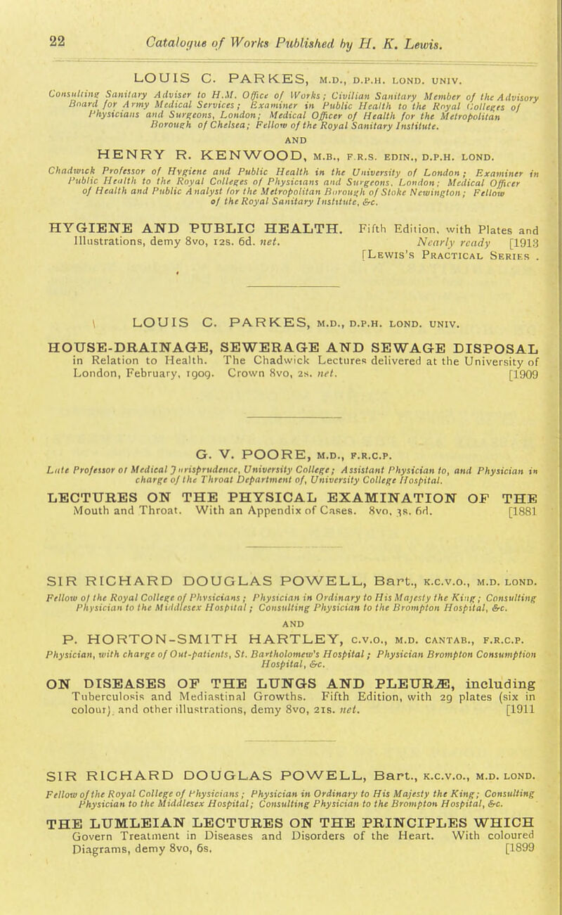 LOUIS C. PARKES, M.D., D.P.H. LOND. UNIV. Consnttine Sanitary Adviser to H.M. Office of Works; Civilian Sanitary Member of the Advisory Board for Army Medical Services; Examiner in Public Health to the Royal Colleges of 1'hysicians and Surgeons, London; Medical Officer of Health for the Metropolitan Borough of Chelsea; Fellow of the Royal Sanitary Institute. AND HENRY R. KENWOOD, m.b., f.r.s. edin., d.p.h. lond. Chadwick Professor of Hygiene and Public Health in the University of London; Examiner in Public Health to the Royal Colleges of Physictans and Surgeons, London; Medical Officer of Health and Public Analyst lor the Metropolitan Borough of Stake Newington; Fellow of the Royal Sanitary Institute, &c. HYGIENE AND PUBLIC HEALTH. Fifth Edition, with Plates and Illustrations, demy 8vo, 12s. 6d. net. Nearly ready [1913 [Lewis's Practical Series . LOUIS C. PARKES, M.D., D.P.H. LOND. UNIV. HOUSE-DRAINAGE, SEWERAGE AND SEWAGE DISPOSAL in Relation to Health. The Chadwick Lectures delivered at the University of London, February, igog. Crown 8vo, 2s. net. [1909 G. V. POORE, M.D., F.R.C.P. Lute Professor 01 Medical J iirisprudence, University College; Assistant Physician to, and Physician in charge of the Throat Department of, University College Hospital. LECTURES ON THE PHYSICAL EXAMINATION OF THE Mouth and Throat. With an Appendix of Cases. 8vo, 3s. fid. 11 ss 1 SIR RICHARD DOUGLAS POWELL, Bart., k.c.v.o., m.d. lond. Fellow 0/ the Royal College of Phvsicians; Physician in Ordinary to His Majesty the King; Consulting Physician to the Middlesex Hospital; Consulting Physician to the Brompton Hospital, &c. AND P. HORTON-SMITH HARTLEY, c.v.o., m.d. cantab., f.r.c.p. Physician, with charge of Out-patients, St. Bartholomew's Hospital; Physician Brompton Consumption Hospital, &c. ON DISEASES OP THE LUNGS AND PLEUR2E, including Tuberculosis and Mediastinal Growths. Fifth Edition, with 2g plates (six in colour) and other illustrations, demy 8vo, 21s. net. [1911 SIR RICHARD DOUGLAS POWELL, Bart., k.c.v.o., m.d. lond. Fellow of the Royal College of Physicians ; Physician in Ordinary to His Majesty the King; Consulting Physician to the Middlesex Hospital; Consulting Physician to the Brompton Hospital, &c. THE LUMLEIAN LECTURES ON THE PRINCIPLES WHICH Govern Treatment in Diseases and Disorders of the Heart. With coloured Diagrams, demy 8vo, 6s. [1899