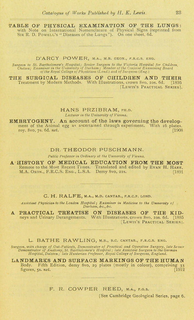 TABLE OF PHYSICAL EXAMINATION OP THE LUNGS: with Note on International Nomenclature of Physical Signs (reprinted from Sir R. D. Powell's  Diseases of the Lungs). On one sheet, 6d. D'ARCY POWER, m.a., m.b. oxon., f.r.c.s. eng. Surgeon to St. Bartholomew's Hospital; Senior Surgeon to the Victoria Hospital for Children, Chelsea; Examiner in the University nf Durham ; Member of the Conjoint Examining Board of the Royal College of Physicians (Land.) and of Surgeons {Eng.) THE SURGICAL DISEASES OP CHILDREN AND THEIR Treatment by Modern Methods. With Illustrations, crown 8vo, ios. 6d. [1895 [Lewis's Practical Series]. HANS PRZIBRAM, ph.d. Lecturer in the University of Vienna. EMBRYOGENY. An account of the laws governing the develop- ment of the Animal egg as ascertained through experiment. With 16 plates, roy. 8vo, 7s. 6d. net. [1908 DR. THEODOR PUSCHMANN. Public Professor in Ordinary at the University 0/ Vienna. A HISTORY OP MEDICAL EDUCATION PROM THE MOST Remote to the Most Recent Times. Translated and edited by Evan H. Hare, M.A. Oxon., F.R.C.S. Eng., L.S.A. Demy 8vo, 21s. [1891 C. H. RALFE, M.A., M.D. CANTAB., F.R.C.P. LOND. Assistant Physician to the London Hospital; Examiner in Medicine to the University of Durham, Src, &c. A PRACTICAL TREATISE ON DISEASES OP THE KID- neys and Urinary Derangements. With Illustrations, crown 8vo, ios. 6d. [1885 [Lewis's Practical Series |. I_. BATHE RAWL1NG, m.b., b.c. cantab., f.r.c.s. eng. Surgeon, with charge of Out-Palients, Demonstrator of Practical and Operative Surgery, late Senior Demonstrator of Anatomy, St. Bartholomew's Hospital; late Assistant Surgeon to the German Hospital, Dalston; late Hunterian Professor, Royal College of Surgeons, England. LANDMARKS AND SURFACE MARKINGS OP THE HUMAN Body. Fifth Edition, demy 8vo, 20, plates (mostly in colour), comprising 33 figures, 5s. net. [1912 F. R. COWPER REED, m.a., f.g.s. [See Cambridge Geological Series, page 6.