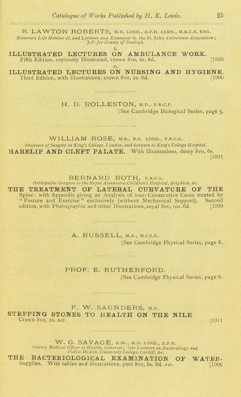 R. LAWTON ROBERTS, m.d. lond., d.p.h. camb., m.r.c.s. eng. Honorary Life Member of, and Lecturer ami Examiner to. the St. John Ambulance Association; J.P. for County of Denbigh. I. ILLUSTRATED LECTURES ON AMBULANCE WORK. Fifth Edition, copiously Illustrated, crown 8vo, 2S. 6d. [1895 ii. ILLUSTRATED LECTURES ON NURSING AND HYGIENE. Third Edition, with Illustrations, crown 8vo, 2S. 6d. [1900 H. D. ROLLESTON, m.d., f.r.c.p. [See Cambridge Biological Series, page 5. WILLIAM ROSE, m.b., b.s. lond., f.r.c.s. Professor 0/ Surgery in King's College, London, and Surgeon to King's College Hospital. HARELIP AND CLEFT PALATE. With Illustrations, demy 8vo, 6s. [1891 BERNARD ROTH, f.r.c.s. Orthopedic Surgeon 10 the Royal Alexandra Children's Hospital, Brighton, &c. THE TREATMENT OF LATERAL CURVATURE OF THE Spine: with Appendix giving an Analysis of 1000 Consecutive Cases treated by  Posture and Exercise  exclusively (without Mechanical Support). Second edition, with Photographic and other Illustrations, royal 8vo, 10s. 6d. [1899 A. RUSSELL, m.a., m.i.e.e. [See Cambridge Physical Series, page 6. PROF. E. RUTHERFORD. [See Cambridge Physical Series, page 6. F. W. SAUNDERS, m.b. STEPPING STONES TO HEALTH ON THE NILE. Crown 8vo, is. net. [1911 W. G. SAVAGE, b.sc, m.d. lond., d.p.h. County Medical Officer oj Health, Somerset; late Lecturer on Bacteriology and Public Health, University College, Cardiff, &c. THE BACTERIOLOGICAL EXAMINATION OF WATER - Supplies. With tables and illustiations, post 8vo, 6s. 6d. net. [1906