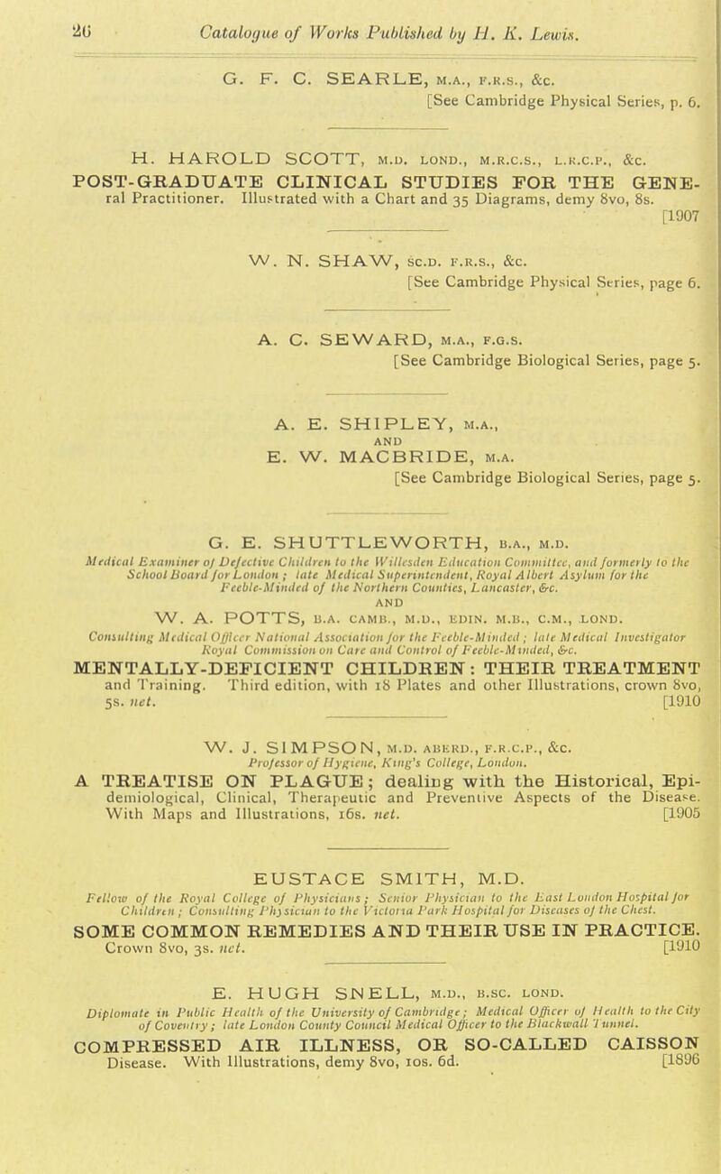 G. F. C. SEARLE, m.a., f.r.s., &c. [See Cambridge Physical Series, p. 6. H. HAROLD SCOTT, m.d. lond., m.r.c.s., l.r.c.p., &c. POST-GRADUATE CLINICAL STUDIES FOR THE GEWE- ral Practitioner. Illustrated with a Chart and 35 Diagrams, demy 8vo, 8s. [1907 W. N. SHAW, sc.d. f.r.s., &c. [See Cambridge Physical Stries, page 6. A. C. SEWARD, m.a., f.g.s. [See Cambridge Biological Series, page 5. A. E. SHIPLEY, m.a., AND E. W. MACBRIDE, m.a. [See Cambridge Biological Series, page 5. G. E. SHUTTLE WORTH, b.a., m.d. Medical Examiner oj Ve/eclive Children to the Wilhsden Education Committee, and formerly to the School hoard for London ; late Medical Superintendent, Royal Albert Asylum for the Eeeble-Minded oj the Northern Counties, Lancaster, &c, AND W. A. POTTS, B.A. CAM 11., M.D., EDIN. M.B., CM., .LOND. Consulting Medical Officer National Association /or the Pceblc-M inded ; late Medical Investigator Royal Commission on Care and Control oj Feeble-Minded, &c. MENTALLY-DEFICIENT CHILDREN : THEIR TREATMENT and Training. Third edition, with iS Plates and other Illustrations, crown 8vo, 5s. net. [1910 W. J. SIMPSON, M.D. ABKRD., F.R.C.P., &C Projessor oj Hygiene, Ring's College, London. A TREATISE ON PLAGUE; dealing with the Historical, Epi- demiological, Clinical, Therapeutic and Preventive Aspects of the Disease. With Maps and Illustrations, 16s. net. [1905 EUSTACE SMITH, M.D. Felloiv oj the Royal College oj Physicians; Senior Physician to the East London Hospital for Children ; Consulting Physician to the Victoria Park Hospital for Diseases of the Chest. SOME COMMON REMEDIES AND THEIR USE IN PRACTICE. Crown 8vo, 3s. net. [1910 E. HUGH SN ELL, m.d., h.sc. lond. Diplomate in Public Health of the University of Cambridge; Medical Officer of Health to the City of Coventry; late Loudon County Council Medical Officer to the Blackmail 1 unnel. COMPRESSED AIR ILLNESS, OR SO-CALLED CAISSON Disease. With Illustrations, demy 8vo, 10s. 6d. [1896