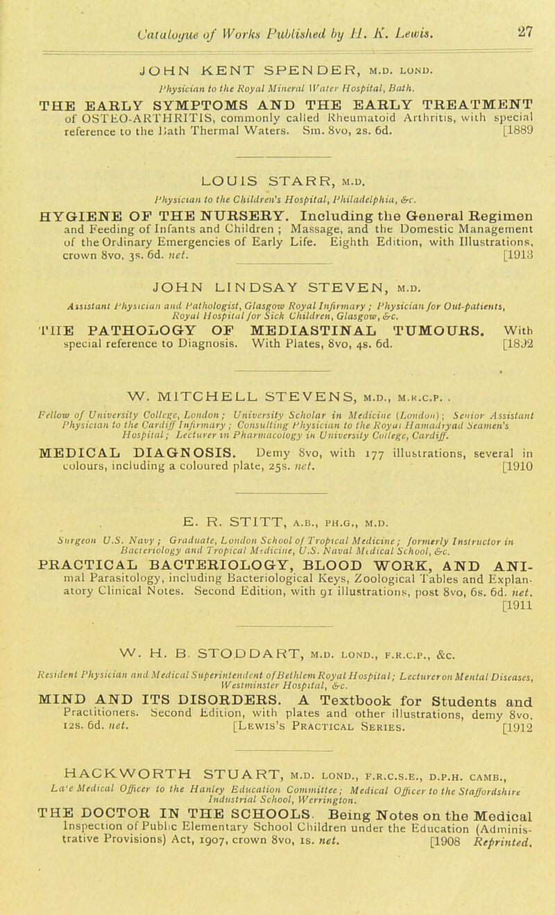 JOHN KENT SPENDER, m.d. lonu. Physician to the Royal Mineral Water Hospital, Bath. THE EARLY SYMPTOMS AND THE EARLY TREATMENT of OSTEOARTHRITIS, commonly called Rheumatoid Arthritis, with special reference to the Hath Thermal Waters. Sm. 8vo, 2s. 6d. [1889 LOUIS STARR, m.d. Physician to the Children's Hospital, Philadelphia, &c. HYGIENE OP THE NURSERY. Including the General Regimen and Feeding of Infants and Children ; Massage, and the Domestic Management of the Ordinary Emergencies of Early Life. Eighth Edition, with Illustrations, crown 8vo, 3s. 6d. net. [1913 JOHN LINDSAY STEVEN, m.d. Assistant Physician and Pathologist, Glasgow Royal Infirmary ; Physician /or Out-patients, Royal Hospital for Sick Children, Glasgow, &c. THE PATHOLOGY OP MEDIASTINAL TUMOURS. With special reference to Diagnosis. With Plates, 8vo, 4s. 6d. [1892 W. MITCHELL STEVENS, m.d., m.k.c.p. . Fellow 0/ University College, Loudon; University Sclwlar in Medicine (London); Senior Assistant Physician to the Cardiff Infirmary ; Consulting Physician to the Roy at Hamadryad Seamen's Hospital; Lecturer in Pharmacology in University College, Cardiff. MEDICAL DIAGNOSIS. Demy 8vo, with 177 illustrations, several in colours, including a coloured plate, 25s. net. [1910 E. R. STITT, a.b., ph.g., m.d. Surgeon U.S. Navy; Graduate, London School of Tropical Medicine; formerly Instructor in Bacteriology and Tropical Medicine, U.S. Naval Midical School, &c. PRACTICAL BACTERIOLOGY, BLOOD WORK, AND ANI- mal Parasitology, including Bacteriological Keys, Zoological Tables and Explan- atory Clinical Notes. Second Edition, with gi illustrations, post 8vo, 6s. 6d. net. [1911 W. H. B. STODDART, m.d. lond., f.r.c.p., &c. Resident Physician and Medical Superintendent of Bethleni Royal Hospital; Lecturer on Menial Diseases, Westminster Hospital, &c. MIND AND ITS DISORDERS. A Textbook for Students and Practitioners. Second Edition, with plates and other illustrations, demy 8vo, 12s. 6d. net. [Lewis's Practical Series. [1912 HACK WORTH STUART, m.d. lond., f.r.c.s.e., d.p.h. camb., La'e Medical Officer to the Hanley Education Committee; Medical Officer to the Staffordshire Industrial School, Werrington. THE DOCTOR IN THE SCHOOLS. Being Notes on the Medical Inspection of Public Elementary School Children under the Education (Adminis- trative Provisions) Act, 1907, crown 8vo, is. net. [1908 Reprinted.