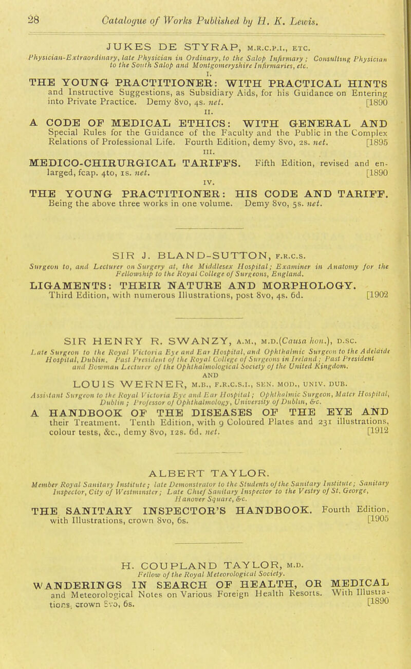 JUKES DE STYRAP, m.r.c.p.i., etc. Physician-Extraordinary, late Physician in Ordinary, to the Salop Infirmary ; Consulting Physician to the South Salop and Montgomeryshire Infirmaries, etc. I. THE YOUNG PRACTITIONER: WITH PRACTICAL HINTS and Instructive Suggestions, as Subsidiary Aids, for his Guidance on Entering into Private Practice. Demy 8vo, 4s. net. [1890 11. A CODE OF MEDICAL ETHICS: WITH GENERAL AND Special Rules for the Guidance of the Faculty and the Public in the Complex Relations of Professional Life. Fourth Edition, demy 8vo, 2s. net. [1895 in. MEDICO-CHIRURGICAL TARIFFS. Fifth Edition, revised and en- larged, fcap. 4to, is. net. [1890 IV. THE YOUNG PRACTITIONER: HIS CODE AND TARIFF. Being the above three works in one volume. Demy 8vo, 5s. net. SIR J. BLAND-SUTTON, f.r.c.s. Surgeon to, and Lecturer on Surgery at, the Middlesex Hospital; Examiner in Anatomy /or the Fellowship to the Royal College of Surgeons, England. LIGAMENTS: THEIR NATURE AND MORPHOLOGY. Third Edition, with numerous Illustrations, post 8vo, 4s. 6d. [1902 SIR HENRY R. SWANZY, a.m., M.D.(Causa Iwn.), d.sc 1.ate Surgeon to the Royal Victoria E)e and Ear Hospital, and Ophthalmic Surgeon to the Adelaide Hospital, Dublin. Past President 0/ the Royal College of Surgeons in Ireland; Past President and Bowman Lectuicr 0/ the Ophthahnological Society oj the United Kingdom. AND LOU1S WERNER, m.b., f.r.c.s.i., sen. mod., univ. dub. Assistant Surgeon to the Royal Victoria Eye and Ear Hospital; Ophthalmic Surgeon, Mater Hospital, Dublin ; Professor oj Ophthalmology, University oj Dublin, &c. A HANDBOOK OF THE DISEASES OF THE EYE AND their Treatment. Tenth Edition, with 9 Coloured Plates and 231 illustrations, colour tests, &c, demy 8vo, 12s. 6d. net. [1912 ALBERT TAYLOR. Member Royal Sanitary Institute; late Demonstrator to the Students ojthe Sanitary Institute; Sanitary Inspector, City of Westminster; Late Chief Sanitary Inspector to the Vestry of St. George, Hanover Square, &c. THE SANITARY INSPECTOR'S HANDBOOK. Fourth Edition, with Illustrations, crown 8vo, 6s. [1905 H. COUPLAND TAYLOR, m.d. Fellow of the Royal Meteorological Society. WANDERINGS IN SEARCH OF HEALTH, OR MEDICAL and Meteorological Notes on Various Foreign Health Resorts. With Illustia- tior.s. crown Bvo, 6s. [1890