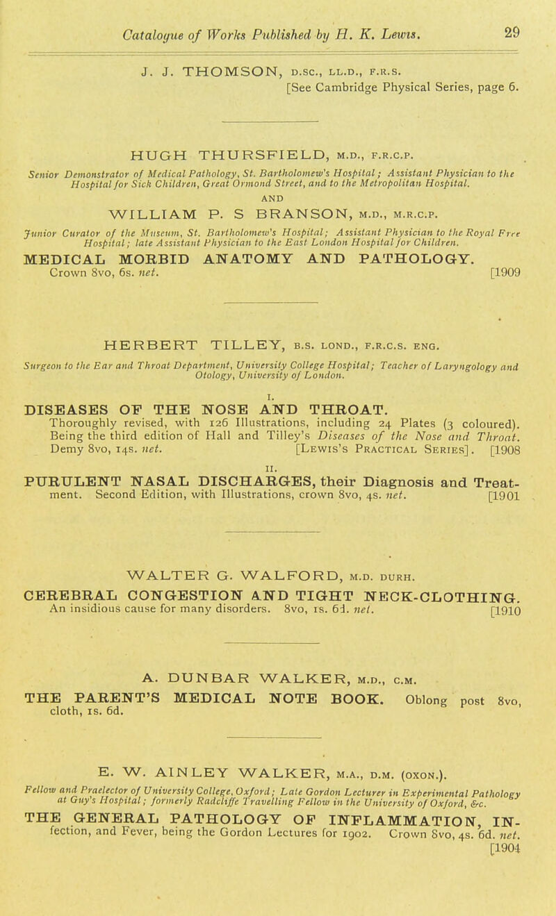 J. J. THOMSON, D.SC, LL.D., F.R.S. [See Cambridge Physical Series, page 6. HUGH THURSFIELD, m.d., f.r.c.p. Senior Demonstrator of Medical Pathology, St. Bartholomew's Hospital; Assistant Physician to the Hospital for Sick Children, Great Ormond Street, and to the Metropolitan Hospital. AND WILLIAM P. S BRANSON, m.d., m.r.c.p. Junior Curator of the Museum, St. Bartholomew's Hospital; Assistant Physician to the Royal Free Hospital; late Assistant Physician to the East London Hospital for Children. MEDICAL MORBID ANATOMY AND PATHOLOGY. Crown 8vo, 6s. net. [1909 HERBERT TILLEY, b.s. lond., f.r.c.s. eng. Surgeon to the Ear and Throat Department, University College Hospital; Teacher of Laryngology and Otology, University of London. I. DISEASES OF THE NOSE AND THROAT. Thoroughly revised, with 126 Illustrations, including 24 Plates (3 coloured). Being the third edition of Hall and Tilley's Diseases of the Nose and Throat. Demy 8vo, 14s. net. [Lewis's Practical Series] . [1908 11. PURULENT NASAL DISCHARGES, their Diagnosis and Treat- ment. Second Edition, with Illustrations, crown 8vo, 4s. net. [1901 WALTER G. WALFORD, m.d. durh. CEREBRAL CONGESTION AND TIGHT NECK-CLOTHING. An insidious cause for many disorders. 8vo, is. 6d. net. [1910 A. DUNBAR WALKER, m.d., cm. THE PARENT'S MEDICAL NOTE BOOK. Oblong post 8vo, cloth, is. 6d. E. W. AINLEY WALKER, m.a., d.m. (oxon.). Fellow and Praelector of University College, Oxford; Late Gordon Lecturer in Experimental Pathology at Guys Hospital; formerly Radchffc Travelling Fellow in the University of Oxford, &c. THE GENERAL PATHOLOGY OP INFLAMMATION, IN- fection, and Fever, being the Gordon Lectures for 1902. Crown Svo, 4s. 6d. net. [1904