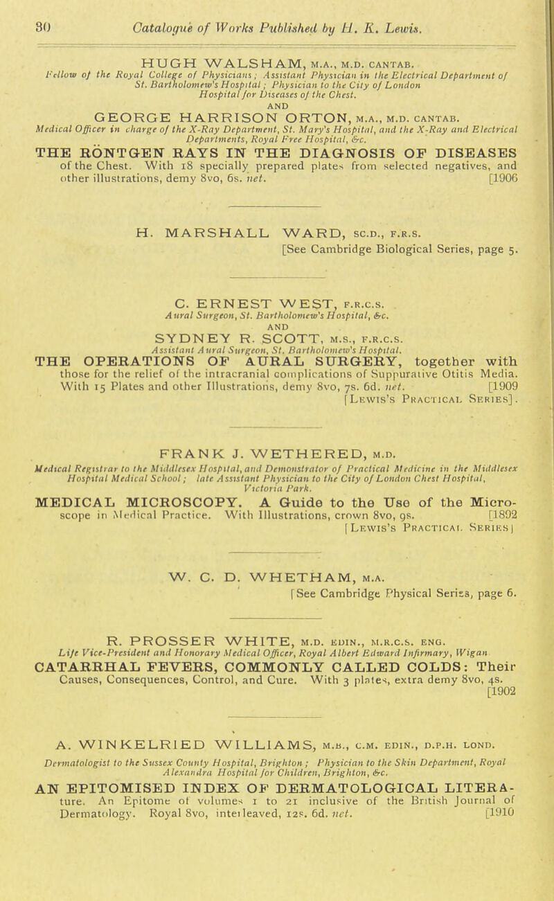 HUGH WALSHAM, m.a., m.d. cantab. Fellow of the Royal College of Physicians; Assistant Physician in the Electrical Department of St. Bartholomew's Hospital; Physician to the City of London Hospital for Diseases oj the Chest. AND GEORGE HARRISON ORTON, m.a., m.d. cantab. Medical Officer in charge of the X-Ray Department, St. Mary's Hospital, and the X-Ray and Electrical Departments, Royal Free Hospital, &c. THE BONT&EN RAYS IN THE DIAGNOSIS OF DISEASES of the Chest. With 18 specially prepared plates from selected negatives, and other illustrations, demy 8vo, 6s. net. [190C H. MARSHALL WARD, sc.d., f.r.s. [See Cambridge Biological Series, page 5. C. ERNEST WEST, f.r.c.s. A ural Surgeon, St. Bartholomew's Hospital, Src. AND SYDNEY R. SCOTT, M.S., f.r.c.s. Assistant A ural Surgeon, St. Bartholomew's Hospital. THE OPERATIONS OF AURAL SURGERY, together with those for the relief of the intracranial complications of Suppurative Otitis Media. With 15 Plates and other Illustrations, demy 8vo, 7s. 6d. net. [1909 [Lewis's Practical Series]. FRANK J. WETHERED, m.d. Uedical Registrar to the Middlesex Hospital, ami Demonstrator 0/ Practical Medicine in the Middlesex Hosfttal Medical School; late Assistant Physician to the City 0/ London Chest Hospital. Victoria Park. MEDICAL MICROSCOPY. A Guide to the Use of the Micro- scope in Medical Practice. With Illustrations, crown 8vo, gs. [1892 ( Lf.wis's Practical Series | W. C. D. WHETHAM, m.a. [See Cambridge Physical Seriss, page 6. R. PROSSER WHITE, m.d. kuin., m.r.c.s. eng. Life Vice-President and Honorary Medical Officer, Royal Albert Edward Infirmary, Wigan CATARRHAL FEVERS, COMMONLY CALLED COLDS: Their Causes, Consequences, Control, and Cure. With 3 plates, extra demy 8vo, 4s. [1902 A. W1NKELR1ED WILLIAMS, m.h., cm. edin., d.p.h. lond. Dermatologist to the Sussex County Hospital, Brighton ; Physician to the Skin Department, Royal Alexandra Hospital for Children, Brighton, &c. AN EPITOMISED INDEX OF DERMATOLOGICAL LITERA- ture. An Epitome ot volumes 1 to 21 inclusive of the British Journal of Dermatology. Royal 8vo, inteileaved, 12s. 6d. net. [1910