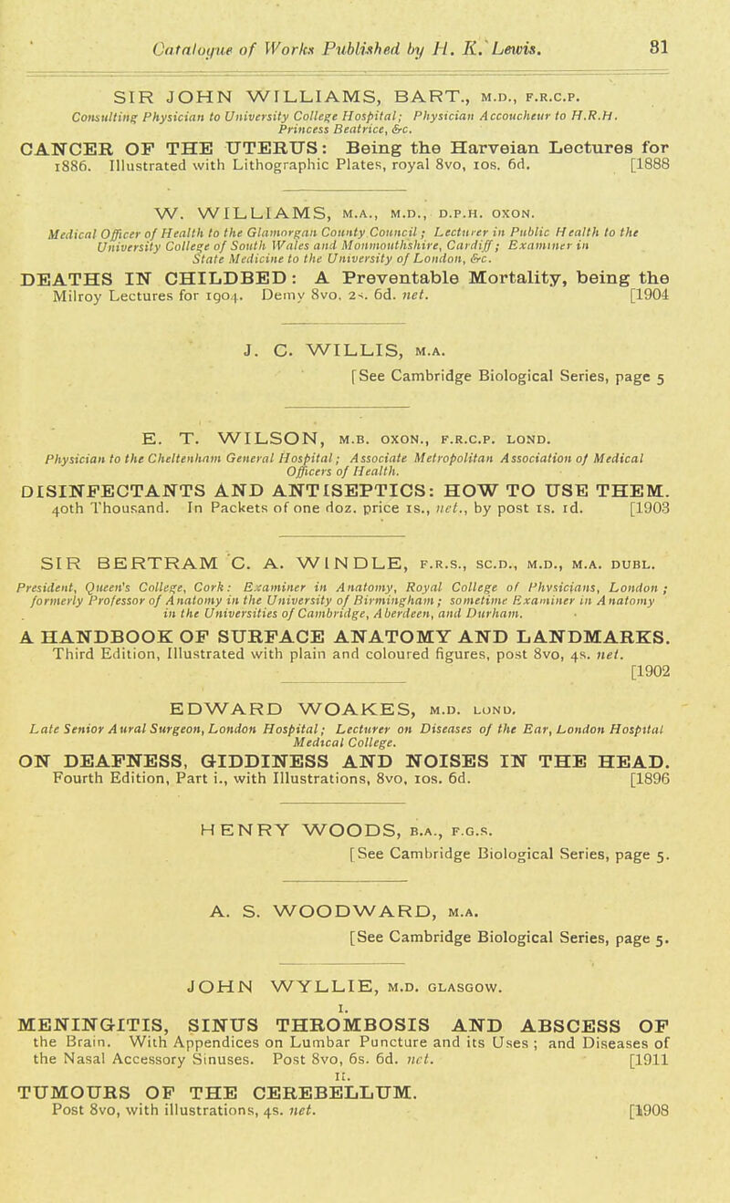 SIR JOHN WILLIAMS, BART., m.d., f.r.c.p. Consulting Physician to University College Hospital; Physician Accoucheur to H.R.H. Princess Beatrice, &c. CANCER OF THE UTERUS: Being the Harveian Lectures for 1886. Illustrated with Lithographic Plates, royal 8vo, 10s. 6rl. [1888 W. WILLIAMS, M.A., M.D., D.P.H. OXON. Medical Officer of Health to the Glamorgan County Council; Lecturer in Public Health to the University College of South Wales and Monmouthshire, Cardiff; Examiner in State Medicine to the University of London, &c. DEATHS IN CHILDBED: A Preventable Mortality, being the Milroy Lectures for 1904. Demy 8vo. 2>. 6d. net. [1904 J. C. WILLIS, m.a. [See Cambridge Biological Series, page 5 E. T. WILSON, m.b. oxon., f.r.c.p. lond. Physician to the Cheltenham General Hospital; Associate Metropolitan Association of Medical Officers of Health. DISINFECTANTS AND ANTISEPTICS: HOW TO USE THEM. 40th Thousand. In Packets of one doz. price is., net., by post is. id. [1903 SIR BERTRAM C. A. WINDLE, f.r.s., sen., m.d., m.a. dubl. President, Queen's College, Cork: Examiner in Anatomy, Royal College of Physicians, London; formerly Professor of A natomy in the University of Birmingham; sometime Examiner in A natomy in the Universities of Cambridge, Aberdeen, and Durham. A HANDBOOK OF SURFACE ANATOMY AND LANDMARKS. Third Edition, Illustrated with plain and coloured figures, post 8vo, 4s. net. [1902 EDWARD WOAKES, m.d. lond. Late Senior Aural Surgeon, London Hospital; Lecturer on Diseases of the Ear, London Hospital Medical College. ON DEAFNESS, GIDDINESS AND NOISES IN THE HEAD. Fourth Edition, Part i., with Illustrations, 8vo, 10s. 6d. [1896 HENRY WOODS, b.a., f.g.s. [See Cambridge Biological Series, page 5. A. S. WOODWARD, m.a. [See Cambridge Biological Series, page 5. JOHN WYLLIE, m.d. Glasgow. 1. MENINGITIS, SINUS THROMBOSIS AND ABSCESS OF the Brain. With Appendices on Lumbar Puncture and its Uses ; and Diseases of the Nasal Accessory Sinuses. Post 8vo, 6s. 6d. net. [1911 II. TUMOURS OF THE CEREBELLUM. Post 8vo, with illustrations, 4s. net. [1908