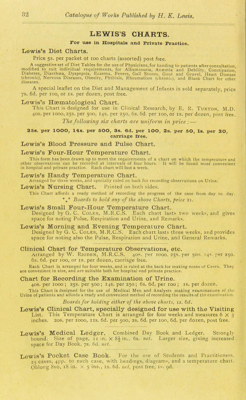 LEWIS'S CHARTS. Tor use in Hospitals and Private Practice. Lewis's Diet Charts. Price 5s. per packet ot 100 charts (assorted) post free. A suggestive set of Diet Tables for the use of Physicians, for handing to patients after consultation, modified to suit individual requirements, for Albuminuria, Ana;mia and Debility, Constipation' Diabetes, Diarrhcea, Dyspepsia, Eczema, Fevers, Gal! Stones, Gout and Gravel, Heart Disease (chronic), Nervous Diseases, Obesity, Phthisis, Rheumatism (chronic), and Blank Chart for other diseases. A special leaflet on the Diet and Management of Infants is sold separately, price 7s. 6d. per ioo, or is. per dozen, post free. Lewis's Haematological Chart. This Chart is designed for use in Clinical Research, by E. R. Turton, M.D. 40s. per 1000, 25s. per 500, 14s. per 250, 6s. 6d. per 100, or is. per dozen, post fret. The following six charts are uniform in price : — 25s. per IOOO, 14s. per 500, 3s. 6d. per IOO, 2s. per 50, Is. per 20, carriage free. Lewis's Blood Pressure and Pulse Chart. Lewis's Pour-Hour Temperature Chart. This form has been drawn up to meet the requirements of a chart on which the temperature and other observations can be recorded at intervals of four hours. It will be found most convenient in hospital and private practice. Each chart will last a week. Lewis's Handy Temperature Chart. Arranged for three weeks, and specially ruled on back for recording observations on Urine. Lewis's Nursing Chart. Printed on both sides. This Chart affords a ready method of recording the progress of the case from day to da}. *.* Boards to hold any of the above Charts, price is. Lewis's Small Pour-Hour Temperature Chart. Designed by G. C. COLES, M.R.C.S. Each chart lasts two weeks, and gives space for noting Pulse, Respiration and Urine, and Remarks. Lewis's Morning and Evening Temperature Chart. Designed by G. C. Coles, M.R.C.S. Each chart lasts three weeks, and provides space for noting also the Pulse, Respiration and Urine, and General Remarks. Clinical Chart for Temperature Observations, etc. Arranged by W. Rioden, M.R.C.S. 40s. per 1000. 25s. per 500. 14s. per 250. 6s. 6d. per 100, or is. per dozen, carriage free. Each Chart is nrranged for four weeks, and is ruled at the bnck (or making notes ol Cases. They are convenient in size, and are suitable both for hospital and private practice. Chart for Recording the Examination of Urine. 40s. per 1000; 25s. per 500; 14s. per 250; 6s. 6d. per 100; is. per dozen. This Chart is designed for the use of Medical Men and Analysts making examinations of the Urine of patients and affords a ready and convenient method of recording the results of the examination. Boards for holding either of the above charts, is. 6d. Lewis's Clinical Chart, specially designed for use with the Visiting List. This Temperature Chart is arranged for four weeks and measures 6X3 inches. 20s. per 1000, lis. 6d. per 500, 2s. 6d. per ion, 6d. per dozen, post free. Lewis's Medical Ledger. Combined Day Book, and Ledger. Stiongly hound. Size of page, 11 in. XSJin.. 6s. net. Larger size, giving increased space for Day Book, 7s. 6d. net. Lewis's Pocket Case Book. For the use of Students and Practitioners. 25 cases, 4pp. to each case, with headings, diagrams, and a temperature chart. Oblong 8vo, 18 in. x 5 ins., is. 6d. net, post free, is. tjd.
