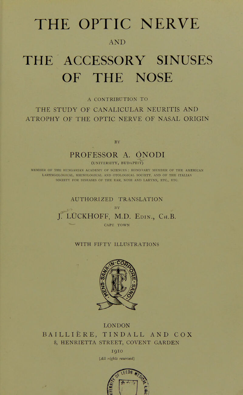 AND THE ACCESSORY SINUSES OF THE NOSE A CONTRIBUTION TO THE STUDY OF CANALICULAR NEURITIS AND ATROPHY OF THE OPTIC NERVE OF NASAL ORIGIN BY PROFESSOR A. ONODI (UNIVERSITY, BUDAPEST) MEMBER OF THE HUNGARIAN ACADEMY OF SCIENCES ; HONO:«ARY MEMBER OF THE AMERICAN LARYNGOLOGICAL, RHINOLOGICAL AND OTOLOGICAL SOCIETY, AND OF THE ITALIAN SOCIETY FOR DISEASES OF THE EAR, NOSE AND LARYNX, ETC., ETC. AUTHORIZED TRANSLATION j: LUCKHOFF, M.D. Edin., Ch.B. ' ■ CAPE TOWN WITH FIFTY ILLUSTRATIONS LONDON BAILLIERE, TINDALL AND COX 8, HENRIETTA STREET, COVENT GARDEN igio [AH rights reseived]