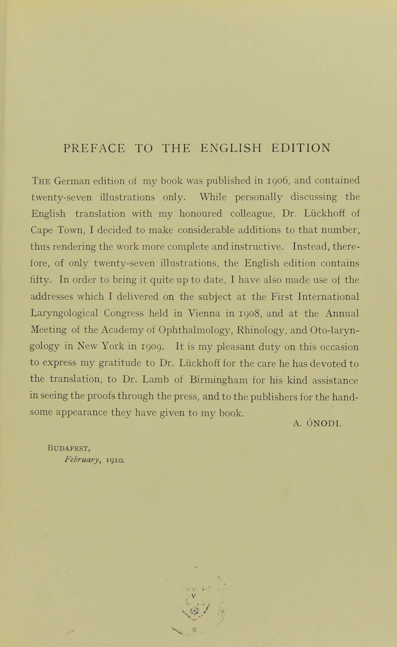 PREFACE TO THE ENGLISH EDITION The German edition of my book was published in igo6, and contained twenty-seven illustrations only. While personally discussing the English translation with my honoured colleague, Dr. Liickhoff of Cape Town, I decided to make considerable additions to that number, thus rendering the work more complete and instructive. Instead, there- fore, of only twenty-seven illustrations, the English edition contains fifty. In order to bring it quite up to date, I have also made use of the addresses which I delivered on the subject at the First International Laryngological Congress held in Vienna in igo8, and at the Annual Meeting of the Academy of Ophthalmology, Rhinology, and Oto-laryn- gology in New York in 1909. It is my pleasant duty on this occasion to express my gratitude to Dr. Liickhoff for the care he has devoted to the translation, to Dr. Lamb of Birmingham for his kind assistance in seeing the proofs through the press, and to the publishers for the hand- some appearance they have given to my book. A. ONODI. Budapest, February, 1910.