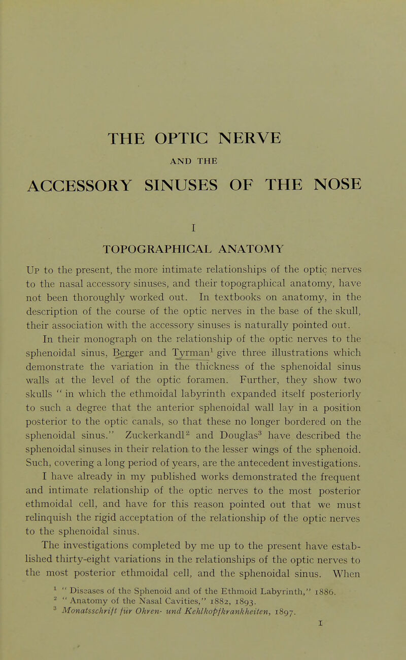 AND THE ACCESSORY SINUSES OF THE NOSE I TOPOGRAPHICAL ANATOMY Up to the present, the more intimate relationships of the optic nerves to the nasal accessory sinuses, and their topographical anatomy, have not been thoroughly worked out. In textbooks on anatomy, in the description of the course of the optic nerves in the base of the skull, their association with the accessory sinuses is naturally pointed out. In their monograph on the relationship of the optic nerves to the sphenoidal sinus, Bgiger and Tyrman^ give three illustrations which demonstrate the variation in the thickness of the sphenoidal sinus walls at the level of the optic foramen. Further, they show two skulls  in which the ethmoidal labyrinth expanded itself posteriorly to such a degree that the anterior sphenoidal wall lay in a position posterior to the optic canals, so that these no longer bordered on the sphenoidal sinus. ZuckerkandP and Douglas^ have described the sphenoidal sinuses in their relation to the lesser wings of the sphenoid. Such, covering a long period of years, are the antecedent investigations. I have already in my published works demonstrated the frequent and intimate relationship of the optic nerves to the most posterior ethmoidal cell, and have for this reason pointed out that we must relinquish the rigid acceptation of the relationship of the optic nerves to the sphenoidal sinus. The investigations completed by me up to the present have estab- lished thirty-eight variations in the relationships of the optic nerves to the most posterior ethmoidal cell, and the sphenoidal sinus. When ^  Diseases of the Sphenoid and of the Ethmoid Labyrinth, i886. ^  Anatomy of the Nasal Cavities, 1882, 1893. Monatsschrift fur Ohren- und Kehlkopfkrankheiten, 1897.