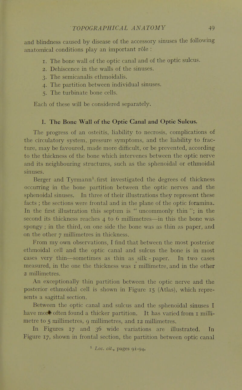 and blindness caused by disease of the accessory sinuses the following anatomical conditions play an important role : 1. The bone wall of the optic canal and of the optic sulcus. 2. Dehiscence in the walls of the sinuses. 3. The semicanalis ethmoidalis. 4. The partition between individual sinuses. 5. The turbinate bone cells. Each of these will be considered separately. 1. The Bone Wall of the Optic Canal and Optic Sulcus. The progress of an osteitis, liability to necrosis, complications of the circulatory system, pressure symptoms, and the liability to frac- ture, may be favoured, made more difficult, or be prevented, according to the thickness of the bone which intervenes between the optic nerve and its neighbouring structures, such as the sphenoidal or ethmoidal sinuses. Berger and Tyrmann^ first investigated the degrees of thickness occurring in the bone partition between the optic nerves and the sphenoidal sinuses. In three of their illustrations they represent these facts ; the sections were frontal and in the plane of the optic foramina. In the first illustration this septum is  uncommonly thin ; in the second its thickness reaches 4 to 6 millimetres—in this the bone was spongy ; in the third, on one side the bone was as thin as paper, and on the other 7 millimetres in thickness. From my own observations, I find that between the most posterior ethmoidal cell and the optic canal and sulcus the bone is in most cases very thin—sometimes as thin as silk - paper. In two cases measured, in the one the thickness was i millimetre, and in the other 2 millimetres. An exceptionally thin partition between the optic nerve and the posterior ethmoidal cell is shown in Figure 15 (Atlas), which repre- sents a sagittal section. Between the optic canal and sulcus and the sphenoidal sinuses I have moi# often found a thicker partition. It has varied from i milli- metre to 5 millimetres, 9 millimetres, and 12 millimetres. In Figures 17 and 36 wide variations are illustrated. In Figure 17, shown in frontal section, the partition between optic canal ^ Loc. cit., pages 91-94.
