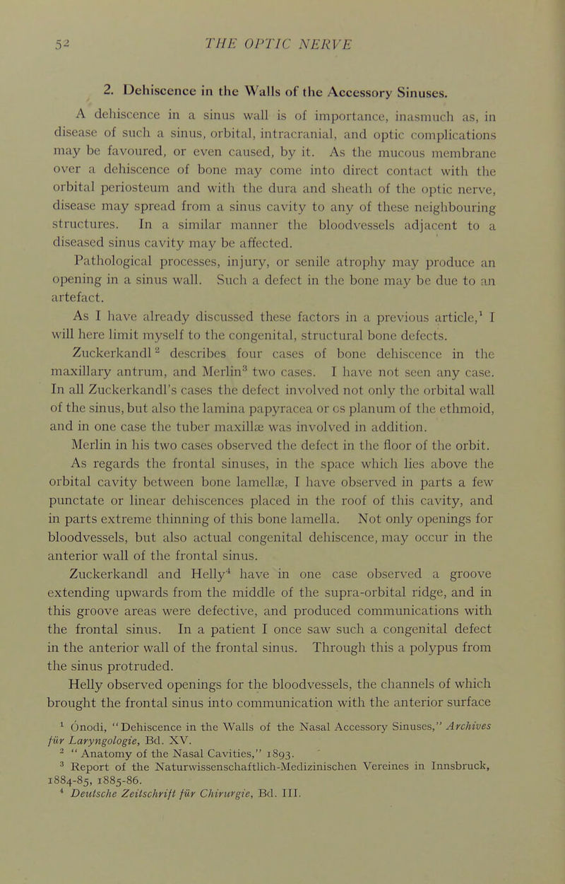 2. Dehiscence in the Walls of the Accessory Sinuses. A dehiscence in a sinus wall is of importance, inasmuch as, in disease of such a sinus, orbital, intracranial, and optic complications may be favoured, or even caused, by it. As the mucous membrane over a dehiscence of bone may come into direct contact with the orbital periosteum and with the dura and sheath of the optic nerve, disease may spread from a sinus cavity to any of these neighbouring structures. In a similar manner the bloodvessels adjacent to a diseased sinus cavity may be affected. Pathological processes, injury, or senile atrophy may produce an opening in a sinus wall. Such a defect in the bone may be due to an artefact. As I have already discussed these factors in a previous article,^ I will here limit myself to the congenital, structural bone defects, Zuckerkandl ^ describes four cases of bone dehiscence in the maxillary antrum, and Merlin^ two cases. I have not seen any case. In all Zuckerkandl's cases the defect involved not only the orbital wall of the sinus, but also the lamina papyracea or os planum of the ethmoid, and in one case the tuber maxillae was involved in addition. Merlin in his two cases observed the defect in tlie floor of the orbit. As regards the frontal sinuses, in the space whicli lies above the orbital cavity between bone lamelhe, I have observed in parts a few punctate or linear dehiscences placed in the roof of this cavity, and in parts extreme thinning of this bone lamella. Not only openings for bloodvessels, but also actual congenital dehiscence, may occur in the anterior wall of the frontal sinus. Zuckerkandl and Helly'' have in one case observed a groove extending upwards from the middle of the supra-orbital ridge, and in this groove areas were defective, and produced communications with the frontal sinus. In a patient I once saw such a congenital defect in the anterior wall of the frontal sinus. Through this a polypus from the sinus protruded. Helly observed openings for the bloodvessels, the channels of which brought the frontal sinus into communication with the anterior surface ^ Onodi, Dehiscence in the Walls of the Nasal Accessory Sinuses, Archives fiir Laryngologie, Bd. XV. ^  Anatomy of the Nasal Cavities, 1893. ^ Report of the Naturwissenschaftlich-Medizinischen Vereines in Innsbruck, 1884-85, 1885-86. * Deutsche ZeiischHft fiir Chirurgie, Bd. III.