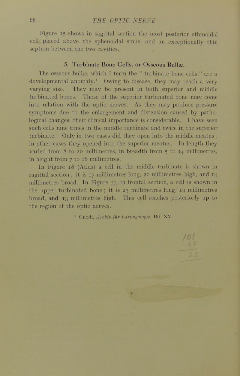 Figure 15 shows in sagittal section the most posterior ethmoidal cell, placed above the sphenoidal sinus, and an exceptionally thin septum between the two cavities. 5. Turbinate Bone Cells, or Osseous Bullae. The osseous bulhe, which I term the  turbinate bone cells, are a developmental anomaly.^ Owing to disease, they may reach a very varying size. They may be present in both superior and middle turbinated bones. Those of the superior turbinated bone may come into relation with the optic nerves. As they may produce pressure symptoms due to the enlargement and distension caused by patho- logical changes, their clinical importance is considerable. I have seen such cells nine times in the middle turbinate and twice in the superior turbinate. Only in two cases did they open into the middle meatus ; in other cases they opened into the superior meatus. In length they varied from 8 to 20 millimetres, in breadth from 5 to 14 millimetres, in height from 7 to 16 millimetres. In Figure 18 (Atlas) a cell in the middle turbinate is shown in sagittal section ; it is 17 millimetres long, 20 millimetres high, and 14 millimetres broad. In Figure 33, in frontal section, a cell is shown in the upper turbinated bone ; it is 23 millimetres long, 19 millimetres broad, and 13 millimetres high. This cell reaches posteriorly up to the region of the optic nerves. ^ Onodi, Archiv fur Laryngologie, Bd. XV. >