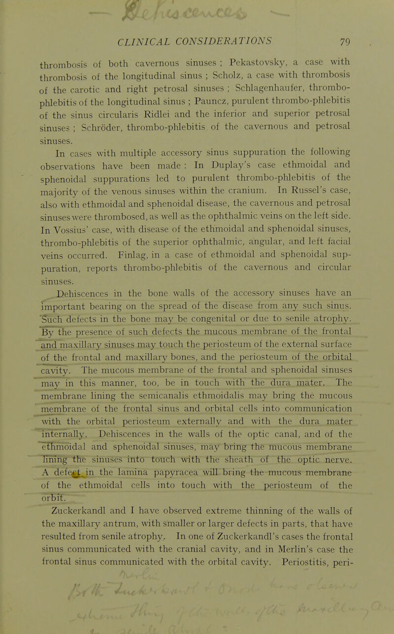 thrombosis of both cavernous sinuses ; Pekastovsky, a case with thrombosis of the longitudinal sinus ; Scholz, a case with thrombosis of the carotic and right petrosal sinuses ; Schlagenhaufer, thrombo- phlebitis of the longitudinal sinus ; Pauncz, purulent thrombo-phlebitis of the sinus circularis Ridlei and the inferior and superior petrosal sinuses ; Schroder, thrombo-phlebitis of the cavernous and petrosal sinuses. In cases with multiple accessory sinus suppuration the following observations have been made : In Duplay's case ethmoidal and sphenoidal suppurations led to purulent thrombo-phlebitis of the majority of the venous sinuses within the cranium. In Russel's case, also with ethmoidal and sphenoidal disease, the cavernous and petrosal sinuses were thrombosed, as well as the ophthalmic veins on the left side. In Vossius' case, with disease of the ethmoidal and sphenoidal sinuses, thrombo-phlebitis of the superior ophthalmic, angular, and left facial veins occurred. Finlag, in a case of ethmoidal and sphenoidal sup- puration, reports thrombo-phlebitis of the cavernous and circular sinuses. Dehiscences in the bone walls of the accessory sinuses have an important bearing on the spread of the disease from any such sinus. 'Such defects in the bone may be congenital or due to senile atrophy. By the presence of such defects the mucous membrane of the frontal and maxillary sinuses may touch the periosteum of the external surface of the frontal and maxillary bones, and the periosteum of the orbital cavity. The mucous membrane of the frontal and sphenoidal sinuses may in this manner, too, be in touch with the dura mater. The membrane lining the semicanalis ethmoidalis may bring the mucous membrane of the frontal sinus and orbital cells into communication with the orbital periosteum externally and with the dura mater 'internally. Dehiscences in the walls of the optic canal, and of the enimoidal and sphenoidal sinuses, may bring the mucous membrane Iming the sinuses into touch with the sheath of the optic nerve. A defe^. in the lamina papyracea will bring the mucous membrane of the ethmoidal cells into touch with the periosteum of the orbit. Zuckerkandl and I have observed extreme thinning of the walls of the maxillary antrum, with smaller or larger defects in parts, that have resulted from senile atrophy. In one of Zuckerkandl's cases the frontal sinus communicated with the cranial cavity, and in Merlin's case the frontal sinus communicated with the orbital cavity. Periostitis, peri-