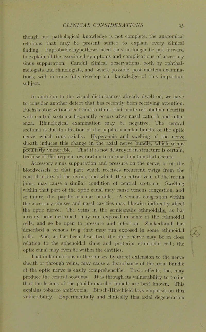 though our pathological knowledge is not complete, the anatomical relations that may be present suifice to explain every clinical finding. Improbable hypotheses need thus no longer be put forward to explain all the associated symptoms and complications of accessory sinus suppuration. Careful clinical observations, both by ophthal- mologists and rhinologists, and, where possible, post-mortem examina- tions, will in time fully develop our knowledge of this important subject. In addition to the visual disturbances already dwelt on, we have to consider another defect that has recently been receiving attention. Fuchs's observations lead him to think that acute retrobulbar neuritis with central scotoma frequently occurs after nasal catarrh and influ- enza. Rhinological examination may be negative. The central scotoma is due to affection of the papillo-macular bundle of the optic nerve, which runs axially. Hyperaemia and swelling of the nerve sheath induces this change in the axial nerve bundle, which seems pecuHariy vulnerable. That it is not destroyed in structure is certain, because ot the Irequent restoration to normal function that occurs. Accessory sinus suppuration and pressure on the nerve, or on the bloodvessels of that part which receives recurrent twigs from the central artery of the retina, and which the central vein of the retina joins, may cause a similar condition of central scotoma. Swelling within that part of the optic canal may cause venous congestion, and so injure the papillo-macular bundle. A venous congestion within the accessory sinuses and nasal cavities may likewise indirectly affect the optic nerve. The veins in the semicanalis ethmoidalis, as has already been described, may run exposed in some of the ethmoidal cells, and so be open to pressure and infection. Zuckerkandl has described a venous twig that may run exposed in some ethmoidal cells. And, as has been described, the optic nerve may be in close relation to the sphenoidal sinus and posterior ethmoidal cell; the optic canal may even lie within the cavities. That inflammations in the sinuses, by direct extension to the nerve sheath or through veins, may cause a disturbance of the axial bundle of the optic nerve is easily comprehensible. Toxic effects, too, may produce the central scotoma. It is through its vulnerability to toxins that the lesions of the papillo-macular bundle are best known. This explains tobacco amblyopia. Birsch-Hirschfeld lays emphasis on this vulnerability. Experimentally and clinically this axial degeneration