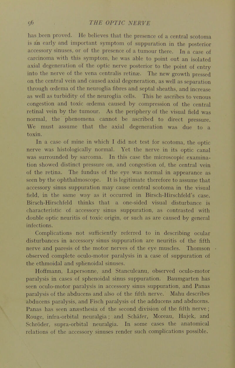 has been proved. He believes that the presence of a central scotoma is an early and important symptom of suppuration in the posterior accessory sinuses, or of the presence of a tumour there. In a case of carcinoma with this symptom, he was able to point out an isolated axial degeneration of the optic nerve posterior to the point of entry into the nerve of the vena centralis retinas. The new growth pressed on the central vein and caused axial degeneration, as well as separation through oedema of the neuroglia fibres and septal sheaths, and increase as well as turbidity of the neuroglia cells. This he ascribes to venous congestion and toxic oedema caused by compression of the central retinal vein by the tumour. As the periphery of the visual field was normal, the phenomena cannot be ascribed to direct pressure. We must assume that the axial degeneration was due to a toxin. In a case of mine in which I did not test for scotoma, the optic nerve was histologically normal. Yet the nerve in its optic canal was surrounded by sarcoma. In this case the microscopic examina- tion showed distinct pressure on, and congestion of, the central vein of the retina. The fundus of the eye was normal in appearance as seen by the ophthalmoscope. It is legitimate therefore to assume that accessory sinus suppuration may cause central scotoma in the visual field, in the same way as it occurred in Birsch-Hirschfeld's case. Birsch-Hirschfeld thinks that a one-sided visual disturbance is characteristic of accessory sinus suppuration, as contrasted with double optic neuritis of toxic origin, or such as are caused by general infections. Complications not sufficiently referred to in describing ocular disturbances in accessory sinus suppuration are neuritis of the fifth nerve and paresis of the motor nerves of the eye muscles. Thomson observed complete oculo-motor paralysis in a case of suppuration of the ethmoidal and sphenoidal sinuses. Hoffmann, Lapersonne, and Stanculeanu, observed oculo-motor paralysis in cases of sphenoidal sinus suppuration. Baumgarten has seen oculo-motor paralysis in accessory sinus suppuration, and Panas paralysis of the abducens and also of the fifth nerve. Mahu describes abducens paralysis, and Fisch paralysis of the adducens and abducens. Panas has seen anaesthesia of the second division of the fifth nerve; Rouge, infra-orbital neuralgia; and Schafer, Moreau, Hajek, and Schroder, supra-orbital neuralgia. In some cases the anatomical relations of the accessory sinuses render such complications possible.