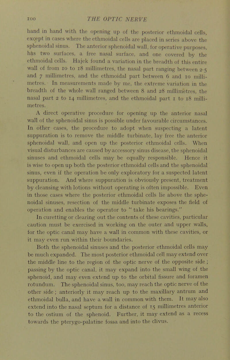 hand in hand with the opening up of the posterior ethmoidal cells, except in cases where the ethmoidal cells are placed in series above the sphenoidal sinus. The anterior sphenoidal wall, for operative purposes, has two surfaces, a free nasal surface, and one covered by the ethmoidal cells. Hajek found a variation in the breadth of this entire wall of from lo to i8 millimetres, the nasal part ranging between 2-5 and 7 millimetres, and the ethmoidal part between 6 and 10 milli- metres. In measurements made by me, the extreme variation in the breadth of the whole wall ranged between 8 and 28 millimetres, the nasal part 2 to 14 millimetres, and the ethmoidal part i to 18 milli- metres. A direct operative procedure for opening up the anterior nasal wall of the sphenoidal sinus is possible under favourable circumstances. In other cases, the procedure to adopt when suspecting a latent suppuration is to remove the middle turbinate, lay free the anterior sphenoidal wall, and open up the posterior ethmoidal cells. When visual disturbances are caused by accessory sinus disease, the sphenoidal sinuses and ethmoidal cells may be equally responsible. Hence it is wise to open up both the posterior ethmoidal cells and the sphenoidal sinus, even if the operation be only exploratory for a suspected latent suppuration. And where suppuration is obviously present, treatment by cleansing with lotions without operating is often impossible. Even in those cases where the posterior ethmoidal cells lie above the sphe- noidal sinuses, resection of the middle turbinate exposes the field of operation and enables the operator to  take his bearings. In curetting or clearing out the contents of these cavities, particular caution must be exercised in working on the outer and upper walls, for the optic canal may have a wall in common with these cavities, or it may even run within their boundaries. Both the sphenoidal sinuses and the posterior ethmoidal cells may be much expanded. The most posterior ethmoidal cell may extend over the middle line to the region of the optic nerve of the opposite side ; passing by the optic canal, it may expand into the small wing of the sphenoid, and may even extend up to the orbital fissure and foramen rotundum. The sphenoidal sinus, too, may reach the optic nerve of the other side ; anteriorly it may reach up to the maxillary antrum and ethmoidal bulla, and have a wall in common with them. It may also extend into the nasal septum for a distance of 15 millimetres anterior to the ostium of the sphenoid. Further, it may extend as a recess towards the pterygo-palatine fossa and into the clivus.