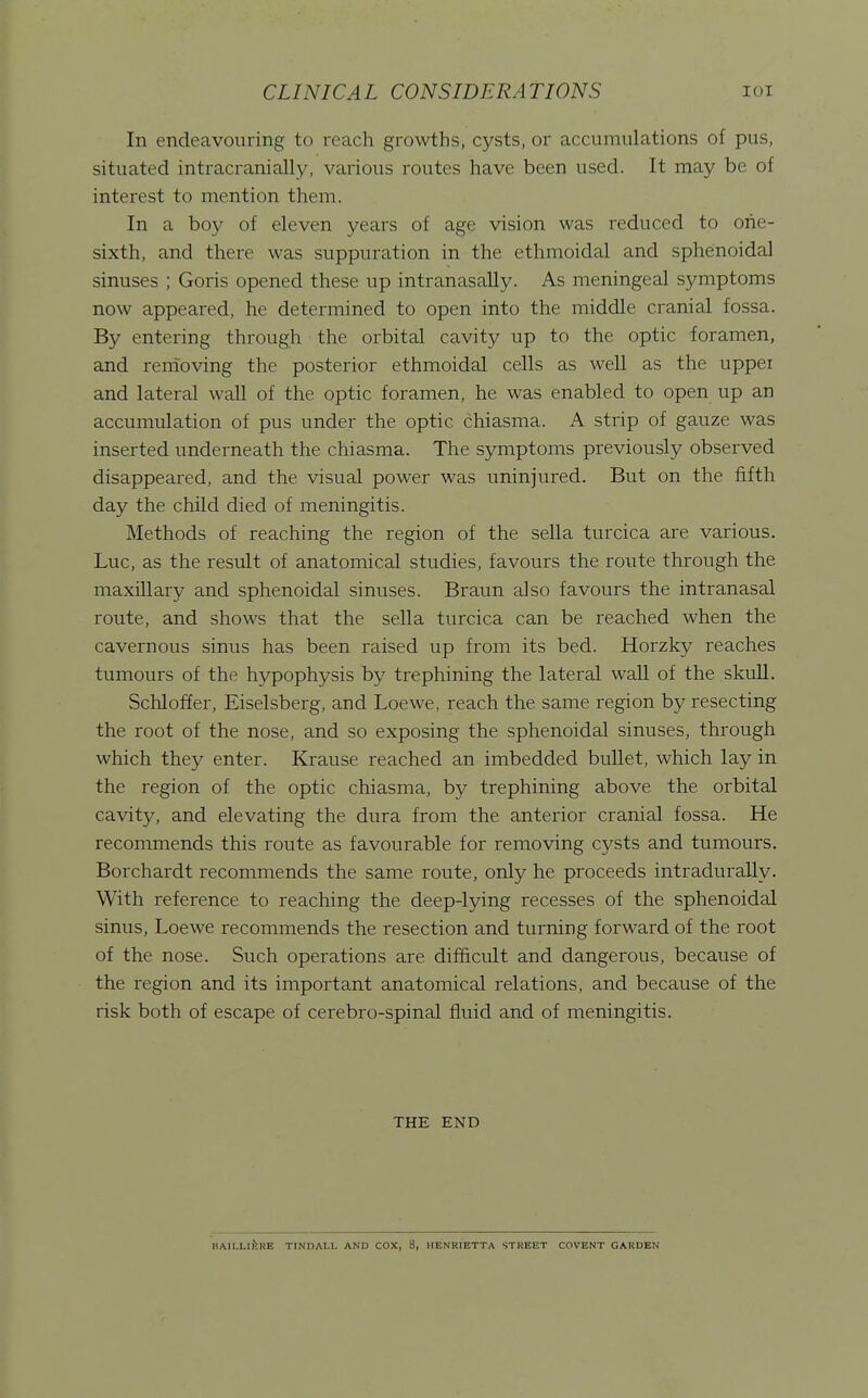 In endeavouring to reach growths, cysts, or accumulations of pus, situated intracranially, various routes have been used. It may be of interest to mention them. In a boy of eleven years of age vision was reduced to one- sixth, and there was suppuration in the ethmoidal and sphenoidal sinuses ; Goris opened these up intranasally. As meningeal symptoms now appeared, he determined to open into the middle cranial fossa. By entering through the orbital cavity up to the optic foramen, and renioving the posterior ethmoidal cells as well as the upper and lateral wall of the optic foramen, he was enabled to open up an accumulation of pus under the optic chiasma. A strip of gauze was inserted underneath the chiasma. The symptoms previously observed disappeared, and the visual power was uninjured. But on the fifth day the child died of meningitis. Methods of reaching the region of the sella turcica are various. Luc, as the result of anatomical studies, favours the route through the maxillary and sphenoidal sinuses. Braun also favours the intranasal route, and shows that the sella turcica can be reached when the cavernous sinus has been raised up from its bed. Horzky reaches tumours of the hypophysis by trephining the lateral wall of the skuU. Schloffer, Eiselsberg, and Loewe, reach the same region by resecting the root of the nose, and so exposing the sphenoidal sinuses, through which they enter. Krause reached an imbedded bullet, which lay in the region of the optic chiasma, by trephining above the orbital cavity, and elevating the dura from the anterior cranial fossa. He recommends this route as favourable for removing cysts and tumours. Borchardt recommends the same route, only he proceeds intradurally. With reference to reaching the deep-lying recesses of the sphenoidal sinus, Loewe recommends the resection and turning forward of the root of the nose. Such operations are difficult and dangerous, because of the region and its important anatomical relations, and because of the risk both of escape of cerebro-spinal fluid and of meningitis. THE END HAII.LlitRE TINDALL AND COX, 8, HENRIETTA STREET COVENT GARDEN