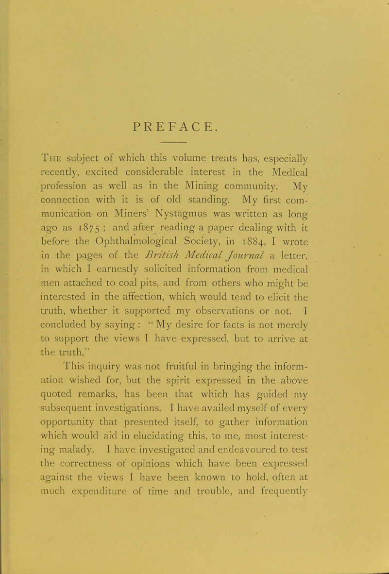 PREFACE. The subject of which this volume treats has, especially recently, excited considerable interest in the Medical profession as well as in the Mining community. My connection with it is of old standing. My first com- munication on Miners' Nystagmus was written as long ago as 1875 ; and after reading a paper dealing with it before the Ophthalmological Society, in 1884, I wrote in the pages of the British Medical Journal a letter, in which I earnestly solicited information from medical men attached to coal pits, and from others who might be interested in the affection, which would tend to elicit the truth, whether it supported my observations or not. I concluded by saying :  My desire for facts is not merely to support the views I have expressed, but to arrive at the truth. This inquiry was not fruitful in bringing the inform- ation wished for, but the spirit expressed in the above quoted remarks, has been that which has guided my subsequent investigations. I have availed myself of every opportunity that presented itself, to gather information which would aid in elucidating this, to me, most interest- ing malady. I have investigated and endeavoured to test the correctness of opinions which have been expressed against the views I have been known to hold, often at much expenditure of time and trouble, and frequently