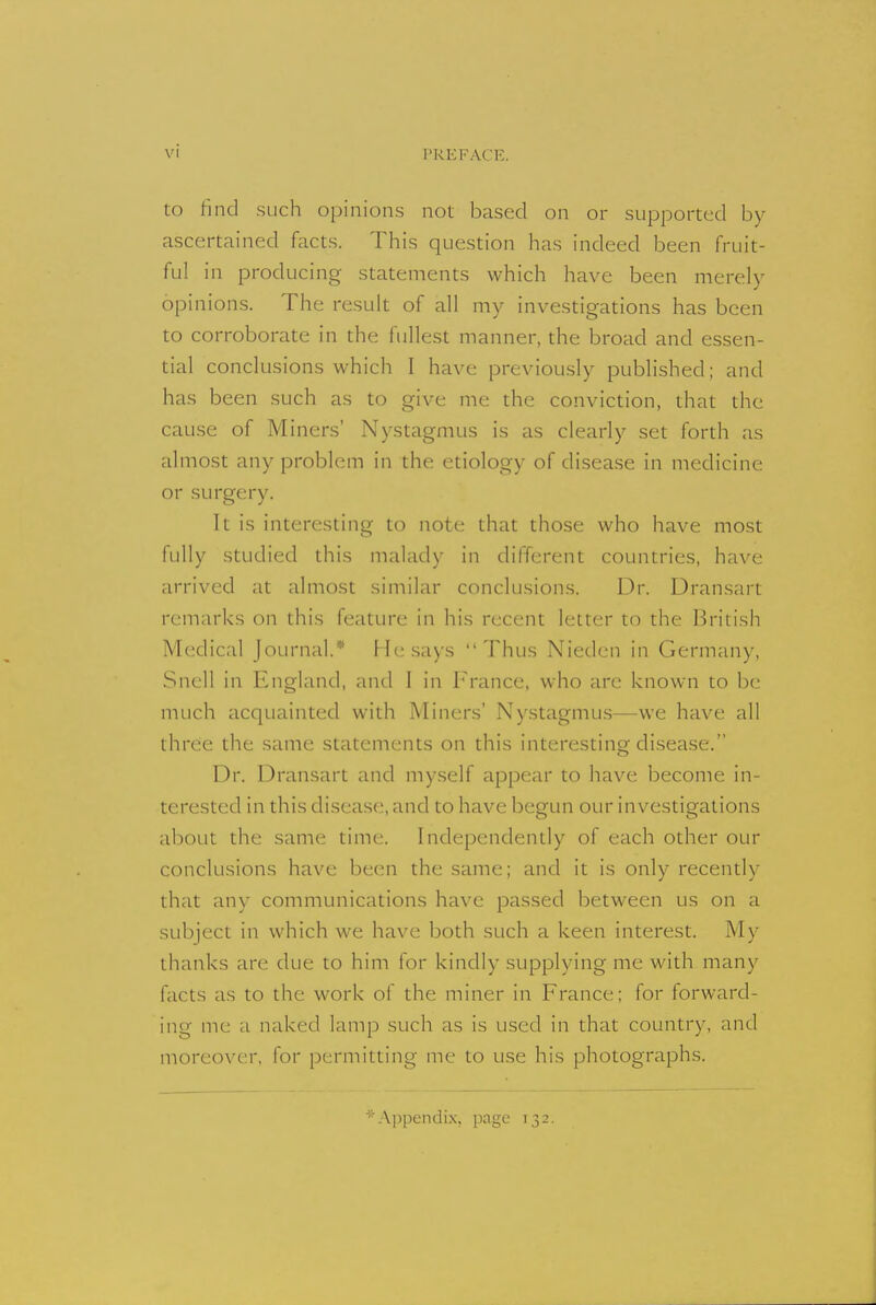 to find such opinions not based on or supported by ascertained facts. This question has indeed been fruit- ful in producing statements which have been merely opinions. The result of all my investigations has been to corroborate in the fullest manner, the broad and essen- tial conclusions which I have previously published; and has been such as to give me the conviction, that the cause of Miners' Nystagmus is as clearly set forth as almost any problem in the etiology of disease in medicine or surgery. It is interesting to note that those who have most fully studied this malady in different countries, have arrived at almost similar conclusions. Dr. Dransart remarks on this feature in his recent letter to the British Medical Journal.* He says Thus Nieden in Germany, Snell in England, and I in France, who are known to be much acquainted with Miners' Nystagmus—we have all three the same statements on this interesting disease. Dr. Dransart and myself appear to have become in- terested in this disease, and to have begun our investigations about the same time. Independently of each other our conclusions have been the same; and it is only recently that any communications have passed between us on a subject in which we have both such a keen interest. My thanks are due to him for kindly supplying me with many facts as to the work of the miner in France; for forward- ing me a naked lamp such as is usrd in that country, and moreover, for permitting me to use his photographs. Appendix, page 132.