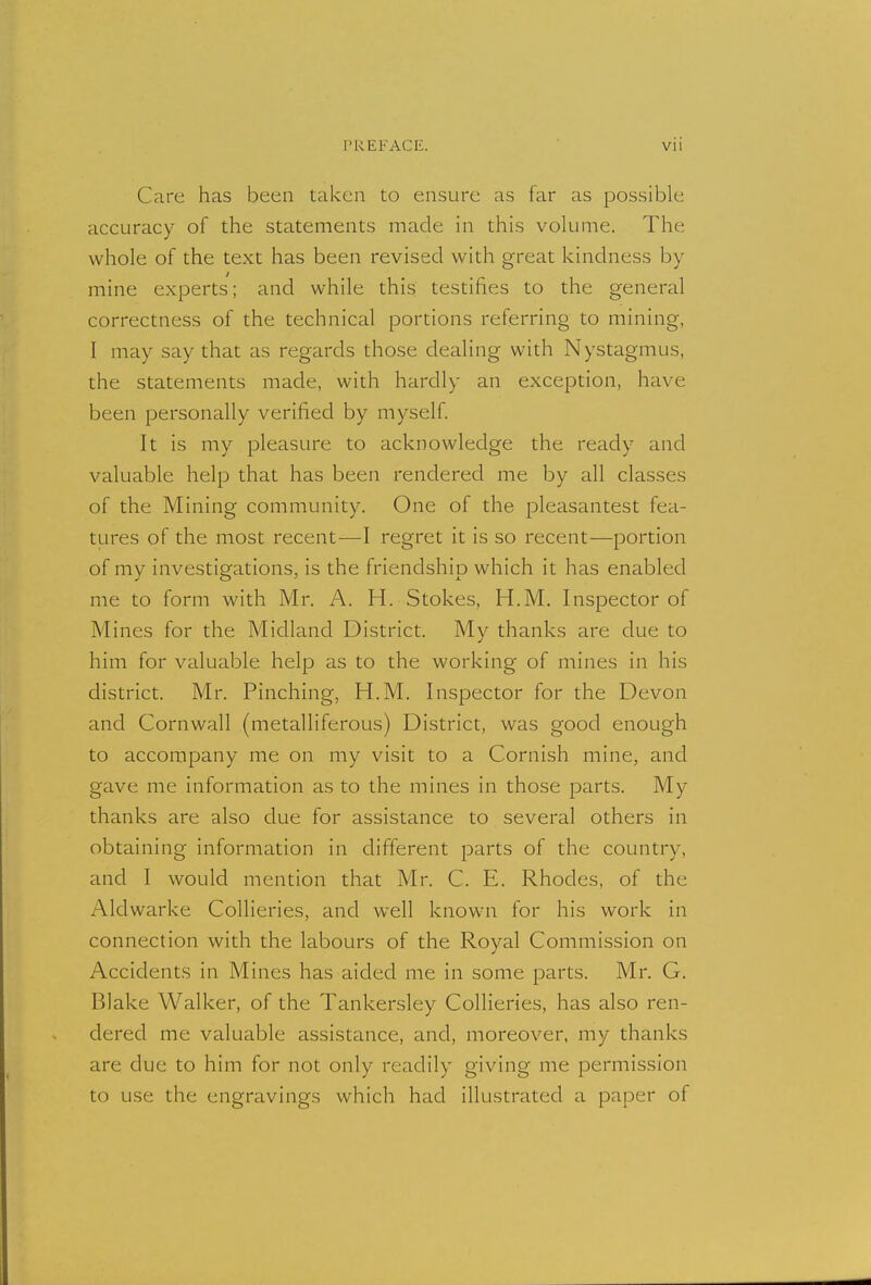 Care has been taken to ensure as far as possible accuracy of the statements made in this volume. The whole of the text has been revised with great kindness by mine experts; and while this testifies to the general correctness of the technical portions referring to mining, I may say that as regards those dealing with Nystagmus, the statements made, with hardly an exception, have been personally verified by myself. It is my pleasure to acknowledge the ready and valuable help that has been rendered me by all classes of the Mining community. One of the pleasantest fea- tures of the most recent—I regret it is so recent—portion of my investigations, is the friendship which it has enabled me to form with Mr. A. H. Stokes, H.M. Inspector of Mines for the Midland District. My thanks are due to him for valuable help as to the working of mines in his district. Mr. Pinching, H.M. Inspector for the Devon and Cornwall (metalliferous) District, was good enough to accompany me on my visit to a Cornish mine, and gave me information as to the mines in those parts. My thanks are also due for assistance to several others in obtaining information in different parts of the country, and I would mention that Mr. C. E. Rhodes, of the Aldwarke Collieries, and well known for his work in connection with the labours of the Royal Commission on Accidents in Mines has aided me in some parts. Mr. G. Blake Walker, of the Tankersley Collieries, has also ren- dered me valuable assistance, and, moreover, my thanks are clue to him for not only readily giving me permission to use the engravings which had illustrated a paper of