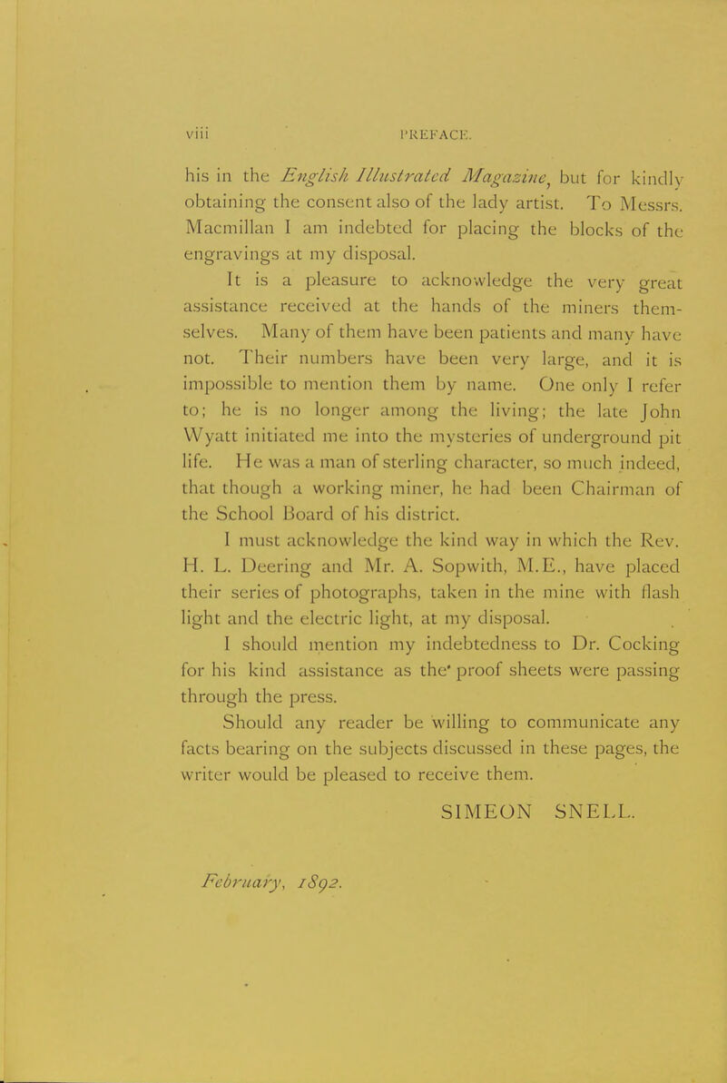 V1U I'KIiFACK his in the English Illitstrated Magazine, but for kindly obtaining the consent also of the lady artist. To Messrs. Macmillan I am indebted for placing the blocks of the engravings at my disposal. It is a pleasure to acknowledge the very great assistance received at the hands of the miners them- selves. Many of them have been patients and many have not. Their numbers have been very large, and it is impossible to mention them by name. One only I refer to; he is no longer among the living; the late John VVyatt initiated me into the mysteries of underground pit life. He was a man of sterling character, so much indeed, that though a working miner, he had been Chairman of the School Board of his district. I must acknowledge the kind way in which the Rev. H. L. Deering and Mr. A. Sopwith, M.E., have placed their series of photographs, taken in the mine with flash light and the electric light, at my disposal. I should mention my indebtedness to Dr. Cocking for his kind assistance as the* proof sheets were passing through the press. Should any reader be willing to communicate any facts bearing on the subjects discussed in these pages, the writer would be pleased to receive them. SIMEON SNELL. February, iSg2.