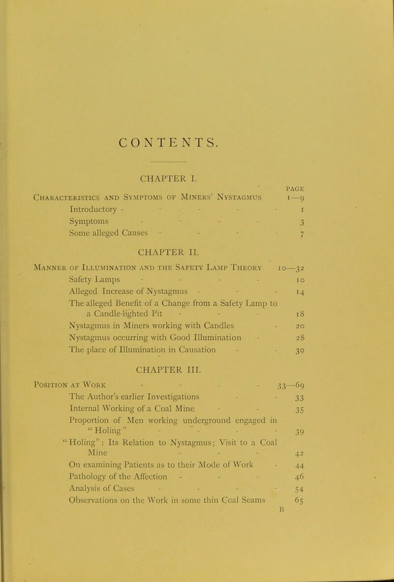 CONTENTS. CHAPTER I. PAGE Characteristics and Symptoms of Miners' Nystagmus i—9 Introductory - 1 Symptoms - - 3 Some alleged Causes - 7 CHAPTER II. Manner of Illumination and the Safety Lamp Theory Safety Lamps Alleged Increase of Nystagmus The alleged Benefit of a Change from a Safety Lamp a Candle-lighted Pit Nystagmus in Miners working with Candles Nystagmus occurring with Good Illumination The place of Illumination in Causation CHAPTER III. Position at Work - 33—69 The Author's earlier Investigations 33 Internal Working of a Coal Mine 35 Proportion of Men working; underground engaged in Holing 39 Holing: Its Relation to Nystagmus; Visit to a Coal Mine - - - 42 On examining Patients as to their Mode of Work 44 Pathology of the Affection - 46 Analysis of Cases - - 54 Observations on the Work in some thin Coal Seams 65 B 10—32 10 14 to 18 20 28 30