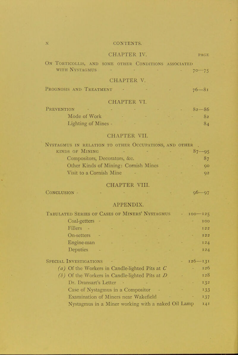 CHAPTER IV. pack On Torticollis, and some other Conditions associated with Nystagmus - - 70—75 CHAPTER V. Prognosis and Treatment - - 76—81 CHAPTER VI. Prevention - - - 82—86 Mode of Work - 82 Lighting of Mines - 84 CHAPTER VII. Nystagmus in relation to other Occupations, and other . kinds of Mining - - 87—95 Compositors, Decorators, &c. 87 Other Kinds of Mining: Cornish Mines 90 Visit to a Cornish Mine - 92 CHAPTER VIII. Conclusion - - 96—97 APPENDIX. Tabulated Series of Cases of Miners'Nystagmus - 100—125 Coal-getters - - - 100 Fillers - 122 On-setters - - - 122 Engine-man - 124 Deputies - - 124 Special Investigations - - 126—131 (a) Of the Workers in Candle-lighted Pits at C 126 (b) Of the Workers in Candle-lighted Pits at D 128 Dr. Dransart's Letter - - - 132 Case of Nystagmus in a Compositor - 133 Examination of Miners near Wakefield - 137 Nystagmus in a Miner working with a naked Oil Lamp 14 1