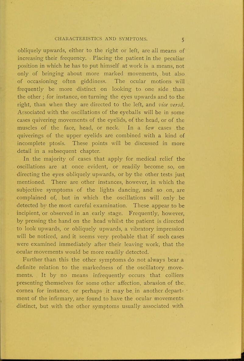 obliquely upwards, either to the right or left, are all means of increasing their frequency. Placing the patient in the peculiar position in which he has to put himself at work is a means, not only of bringing about more marked movements, but also of occasioning often giddiness. The ocular motions will frequently be more distinct on looking to one side than the other ; for instance, on turning the eyes upwards and to the right, than when they are directed to the left, and vice versd. Associated with the oscillations of the eyeballs will be in some cases quivering movements of the eyelids, of the head, or of the muscles of the face, head, or neck. In a few cases the quiverings of the upper eyelids are combined with a kind of incomplete ptosis. These points will be discussed in more detail in a subsequent chapter. In the majority of cases that apply for medical relief the oscillations are at once evident, or readily become so, on directing the eyes obliquely upwards, or by the other tests just mentioned. There are other instances, however, in which the subjective symptoms of the lights dancing, and so on, are complained of, but in which the oscillations will only be detected by the most careful examination. These appear to be incipient, or observed in an early stage. Frequently, however, by pressing the hand on the head whilst the patient is directed to look upwards, or obliquely upwards, a vibratory impression will be noticed, and it seems very probable that if such cases were examined immediately after their leaving work, that the ocular movements would be more readily detected. Further than this the other symptoms do not always bear a definite relation to the markedness of the oscillatory move- ments. It by no means infrequently occurs that colliers presenting themselves for some other affection, abrasion of the. cornea for instance, or perhaps it may be, in another depart- ment of the infirmary, are found to have the ocular movements distinct, but with the other symptoms usually associated with