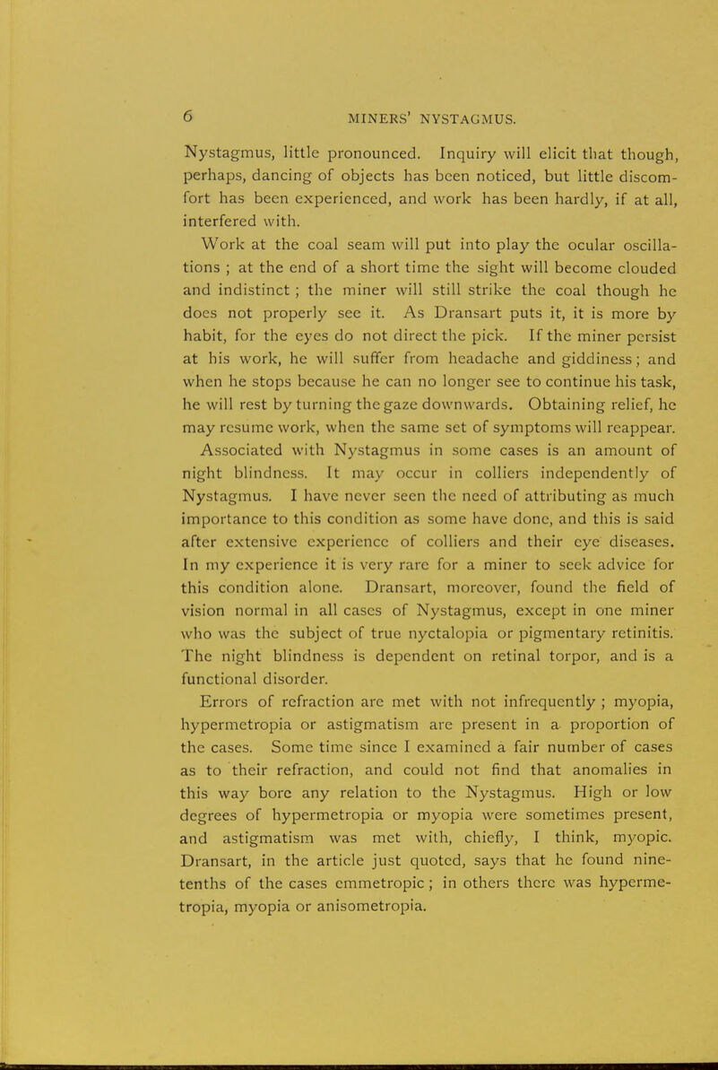 Nystagmus, little pronounced. Inquiry will elicit that though, perhaps, dancing of objects has been noticed, but little discom- fort has been experienced, and work has been hardly, if at all, interfered with. Work at the coal seam will put into play the ocular oscilla- tions ; at the end of a short time the sight will become clouded and indistinct ; the miner will still strike the coal though he docs not properly see it. As Dransart puts it, it is more by habit, for the eyes do not direct the pick. If the miner persist at his work, he will suffer from headache and giddiness; and when he stops because he can no longer see to continue his task, he will rest by turning the gaze downwards. Obtaining relief, he may resume work, when the same set of symptoms will reappear. Associated with Nystagmus in some cases is an amount of night blindness. It may occur in colliers independently of Nystagmus. I have never seen the need of attributing as much importance to this condition as some have done, and this is said after extensive experience of colliers and their eye diseases. In my experience it is very rare for a miner to seek advice for this condition alone. Dransart, moreover, found the field of vision normal in all cases of Nystagmus, except in one miner who was the subject of true nyctalopia or pigmentary retinitis. The night blindness is dependent on retinal torpor, and is a functional disorder. Errors of refraction are met with not infrequently ; myopia, hypermetropia or astigmatism are present in a proportion of the cases. Some time since I examined a fair number of cases as to their refraction, and could not find that anomalies in this way bore any relation to the Nystagmus. High or low degrees of hypermetropia or myopia were sometimes present, and astigmatism was met with, chiefly, I think, myopic. Dransart, in the article just quoted, says that he found nine- tenths of the cases emmetropic; in others there was hyperme- tropia, myopia or anisometropia.