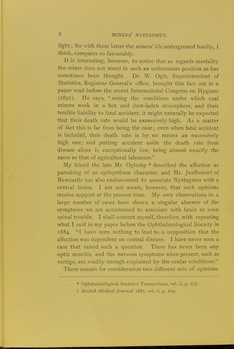 light; for with these latter the miners' life underground hardly, I think, compares so favourably. It is interesting, however, to notice that as regards mortality the miner does not stand in such an unfortunate position as has sometimes been thought. Dr. W. Ogle, Superintendent of Statistics, Registrar General's office, brought this fact out in a paper read before the recent International Congress on Hygiene (1891). He says, seeing the conditions under which coal miners work in a hot and dust-laden atmosphere, and their terrible liability to fatal accident, it might naturally be expected that their death rate would be excessively high. As a matter of fact this is far from being the case; even when fatal accident is.included, their death rate is by no means an excessively high one; and putting accident aside the death rate from disease alone is exceptionally low, being almost exactly the same as that of agricultural labourers. My friend the late Mr. Oglcsby * described the affection as partaking of an epileptiform character, and Mr. Jeaffreson+ of Newcastle has also endeavoured to associate Nystagmus with a central lesion. I am not aware, however, that such opinions receive support at the present time. My own observations in a large number of cases have shown a singular absence of the symptoms we are accustomed to associate with brain or even spinal trouble. I shall content myself, therefore, with repeating what I said in my paper before the Ophthalmological Society in 1884. I have seen nothing to lead to a supposition that the affection was dependent on central disease. I have never seen a case that raised such a question. There has never been any optic neuritis, and the nervous symptoms when present, such as vertigo, arc readily enough explained by the ocular conditions. There remain for consideration two different sets of opinions. * Ophthalmological Society's Transactions, vol. ii, p. 273. f British Medical Journal 1887, vol. ii, p. 109.