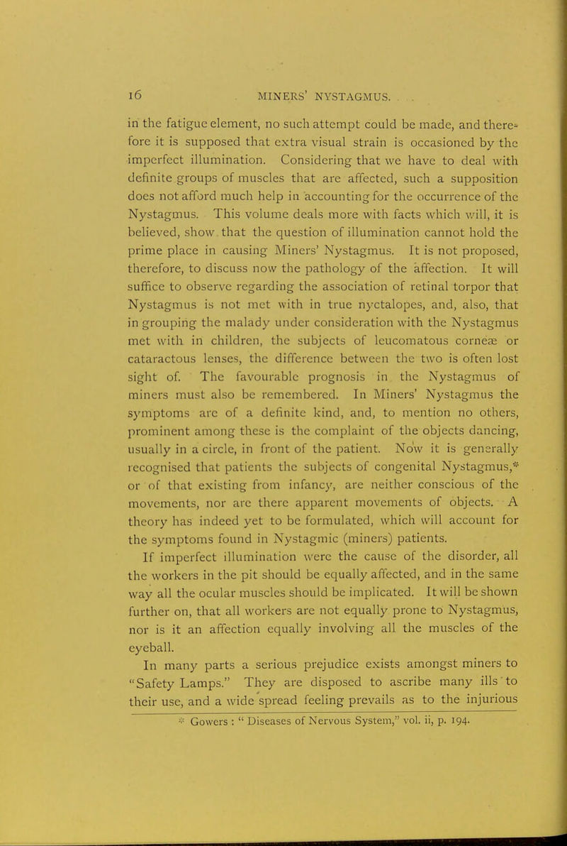 in the fatigue element, no such attempt could be made, and there^- fore it is supposed that extra visual strain is occasioned by the imperfect illumination. Considering that we have to deal with definite groups of muscles that are affected, such a supposition does not afford much help in accounting for the occurrence of the Nystagmus. This volume deals more with facts which will, it is believed, show that the question of illumination cannot hold the prime place in causing Miners' Nystagmus. It is not proposed, therefore, to discuss now the pathology of the affection. It will suffice to observe regarding the association of retinal torpor that Nystagmus is not met with in true nyctalopes, and, also, that in grouping the malady under consideration with the Nystagmus met with in children, the subjects of leucomatous corneae or cataractous lenses, the difference between the two is often lost sight of. The favourable prognosis in the Nystagmus of miners must also be remembered. In Miners' Nystagmus the symptoms arc of a definite kind, and, to mention no others, prominent among these is the complaint of the objects dancing, usually in a circle, in front of the patient. Now it is generally recognised that patients the subjects of congenital Nystagmus,* or of that existing from infancy, are neither conscious of the movements, nor are there apparent movements of objects. A theory has indeed yet to be formulated, which will account for the symptoms found in Nystagmic (miners) patients. If imperfect illumination were the cause of the disorder, all the workers in the pit should be equally affected, and in the same way all the ocular muscles should be implicated. It will be shown further on, that all workers are not equally prone to Nystagmus, nor is it an affection equally involving all the muscles of the eyeball. In many parts a serious prejudice exists amongst miners to Safety Lamps. They are disposed to ascribe many ills to their use, and a wide spread feeling prevails as to the injurious :;: Gowers : Diseases of Nervous System, vol. ii, p. 194.