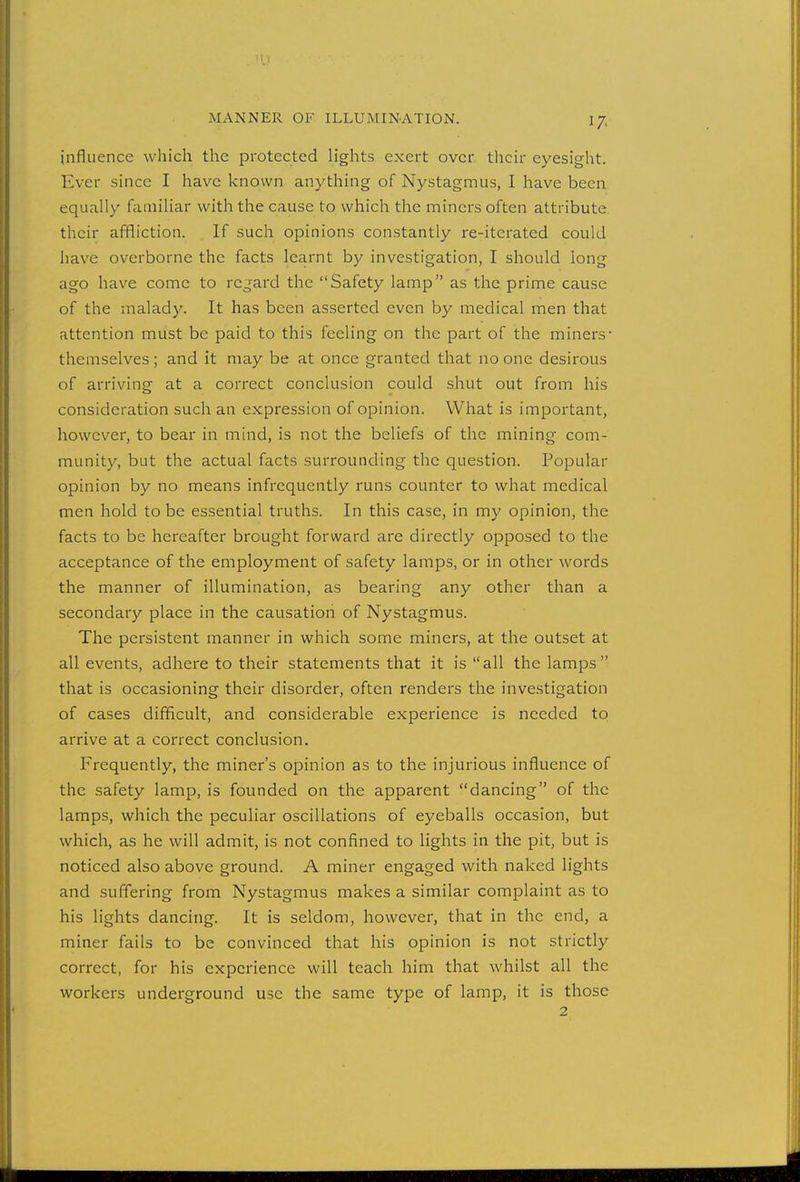 influence which the protected lights exert over their eyesight. Ever since I have known anything of Nystagmus, I have been equally familiar with the cause to which the miners often attribute their affliction. If such opinions constantly re-iterated could have overborne the facts learnt by investigation, I should long ago have come to regard the Safety lamp as the prime cause of the malady. It has been asserted even by medical men that attention must be paid to this feeling on the part of the miners- themselves; and it may be at once granted that no one desirous of arriving at a correct conclusion could shut out from his consideration such an expression of opinion. What is important, however, to bear in mind, is not the beliefs of the mining com- munity, but the actual facts surrounding the question. Popular opinion by no means infrequently runs counter to what medical men hold to be essential truths. In this case, in my opinion, the facts to be hereafter brought forward are directly opposed to the acceptance of the employment of safety lamps, or in other words the manner of illumination, as bearing any other than a secondary place in the causation of Nystagmus. The persistent manner in which some miners, at the outset at all events, adhere to their statements that it is all the lamps that is occasioning their disorder, often renders the investigation of cases difficult, and considerable experience is needed to arrive at a correct conclusion. Frequently, the miner's opinion as to the injurious influence of the safety lamp, is founded on the apparent dancing of the lamps, which the peculiar oscillations of eyeballs occasion, but which, as he will admit, is not confined to lights in the pit, but is noticed also above ground. A miner engaged with naked lights and suffering from Nystagmus makes a similar complaint as to his lights dancing. It is seldom, however, that in the end, a miner fails to be convinced that his opinion is not strictly correct, for his experience will teach him that whilst all the workers underground use the same type of lamp, it is those 2