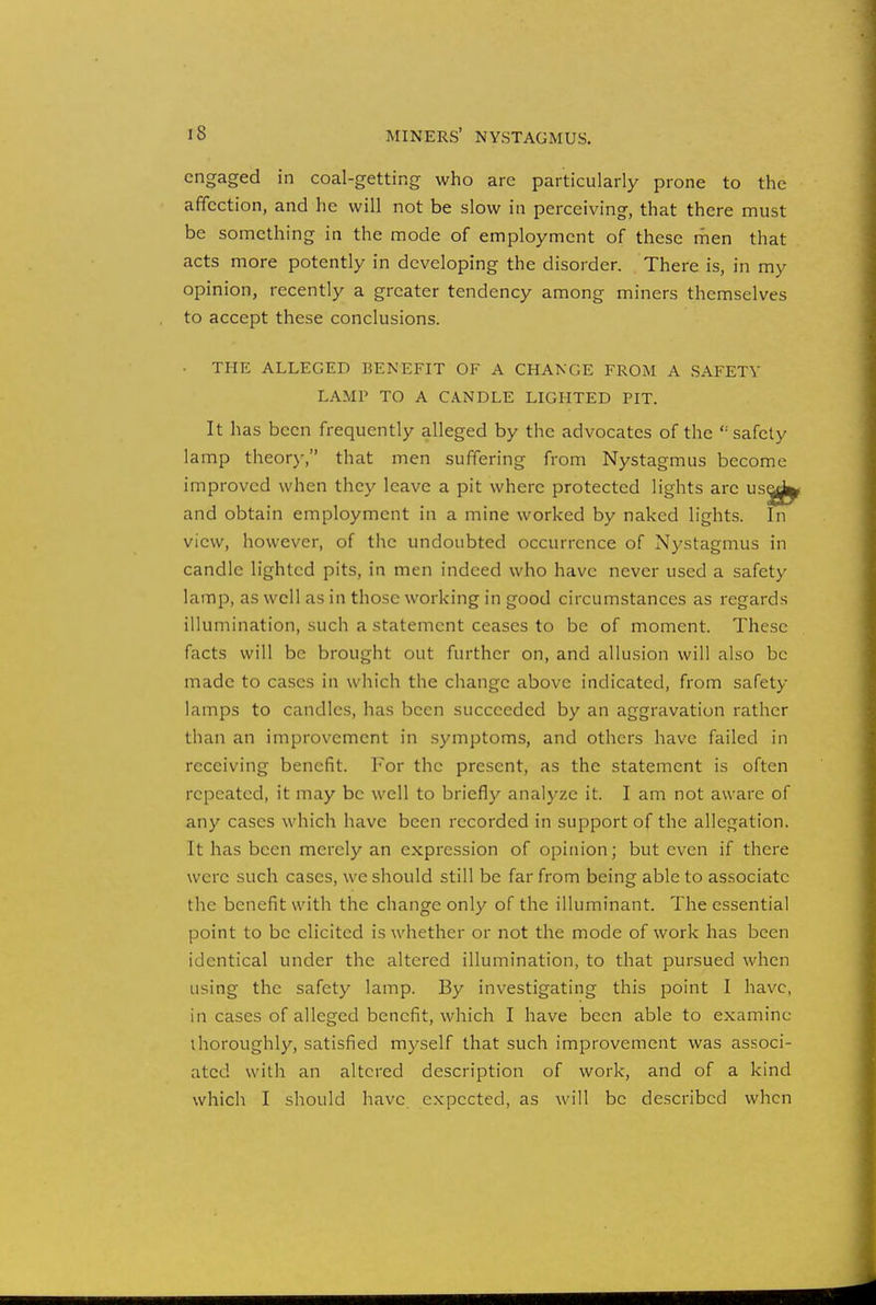engaged in coal-getting who are particularly prone to the affection, and he will not be slow in perceiving, that there must be something in the mode of employment of these men that acts more potently in developing the disorder. There is, in my opinion, recently a greater tendency among miners themselves to accept these conclusions. THE ALLEGED BENEFIT OF A CHANGE FROM A SAFETY LAMP TO A CANDLE LIGHTED PIT. It has been frequently alleged by the advocates of the '-'safety lamp theory, that men suffering from Nystagmus become improved when they leave a pit where protected lights arc usadb and obtain employment in a mine worked by naked lights. In view, however, of the undoubted occurrence of Nystagmus in candle lighted pits, in men indeed who have never used a safety lamp, as well as in those working in good circumstances as regards illumination, such a statement ceases to be of moment. These facts will be brought out further on, and allusion will also be made to cases in which the change above indicated, from safety lamps to candles, has been succeeded by an aggravation rather than an improvement in symptoms, and others have failed in receiving benefit. For the present, as the statement is often repeated, it may be well to briefly analyze it. I am not aware of any cases which have been recorded in support of the allegation. It has been merely an expression of opinion; but even if there were such cases, we should still be far from being able to associate the benefit with the change only of the illuminant. The essential point to be elicited is whether or not the mode of work has been identical under the altered illumination, to that pursued when using the safety lamp. By investigating this point I have, in cases of alleged benefit, which I have been able to examine thoroughly, satisfied myself that such improvement was associ- ated with an altered description of work, and of a kind