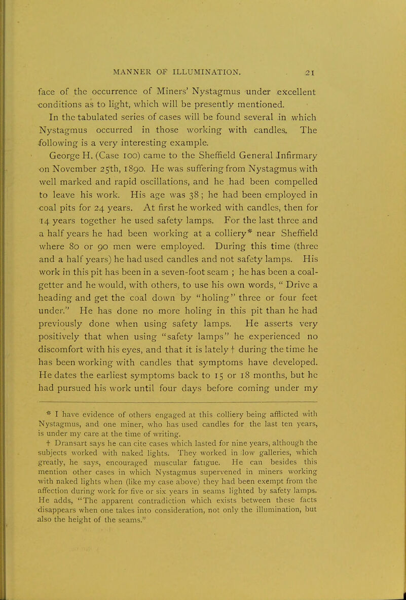 face of the occurrence of Miners' Nystagmus under excellent conditions as to light, which will be presently mentioned. In the tabulated series of cases will be found several in which Nystagmus occurred in those working with candles. The following is a very interesting example. George H. (Case 100) came to the Sheffield General .Infirmary on November 25th, 1890. He was suffering from Nystagmus with well marked and rapid oscillations, and he had been compelled to leave his work. His age was 38; he had been employed in coal pits for 24 years. At first he worked with candles, then for 14 years together he used safety lamps. For the last three and a half years he had been working at a colliery* near Sheffield where 80 or 90 men were employed. During this time (three and a half years) he had used candles and not safety lamps. His work in this pit has been in a seven-foot seam ; he has been a coal- getter and he would, with others, to use his own words,  Drive a heading and get the coal down by holing three or four feet under. He has done no more holing in this pit than he had previously done when using safety lamps. He asserts very positively that when using safety lamps he experienced no discomfort with his eyes, and that it is lately f during the time he has been working with candles that symptoms have developed. He dates the earliest symptoms back to 15 or 18 months, but he had pursued his work until four days before coming under my * I have evidence of others engaged at this colliery being afflicted with Nystagmus, and one miner, who has used candles for the last ten years, is under my care at the time of writing. t Dransart says he can cite cases which lasted for nine years, although the subjects worked with naked lights. They worked in low galleries, which greatly, he says, encouraged muscular fatigue. He can besides this mention other cases in which Nystagmus supervened in miners working with naked lights when (like my case above) they had been exempt from the affection during work for five or six years in seams lighted by safety lamps. He adds, The apparent contradiction which exists between these facts disappears when one takes into consideration, not only the illumination, but also the height of the seams.