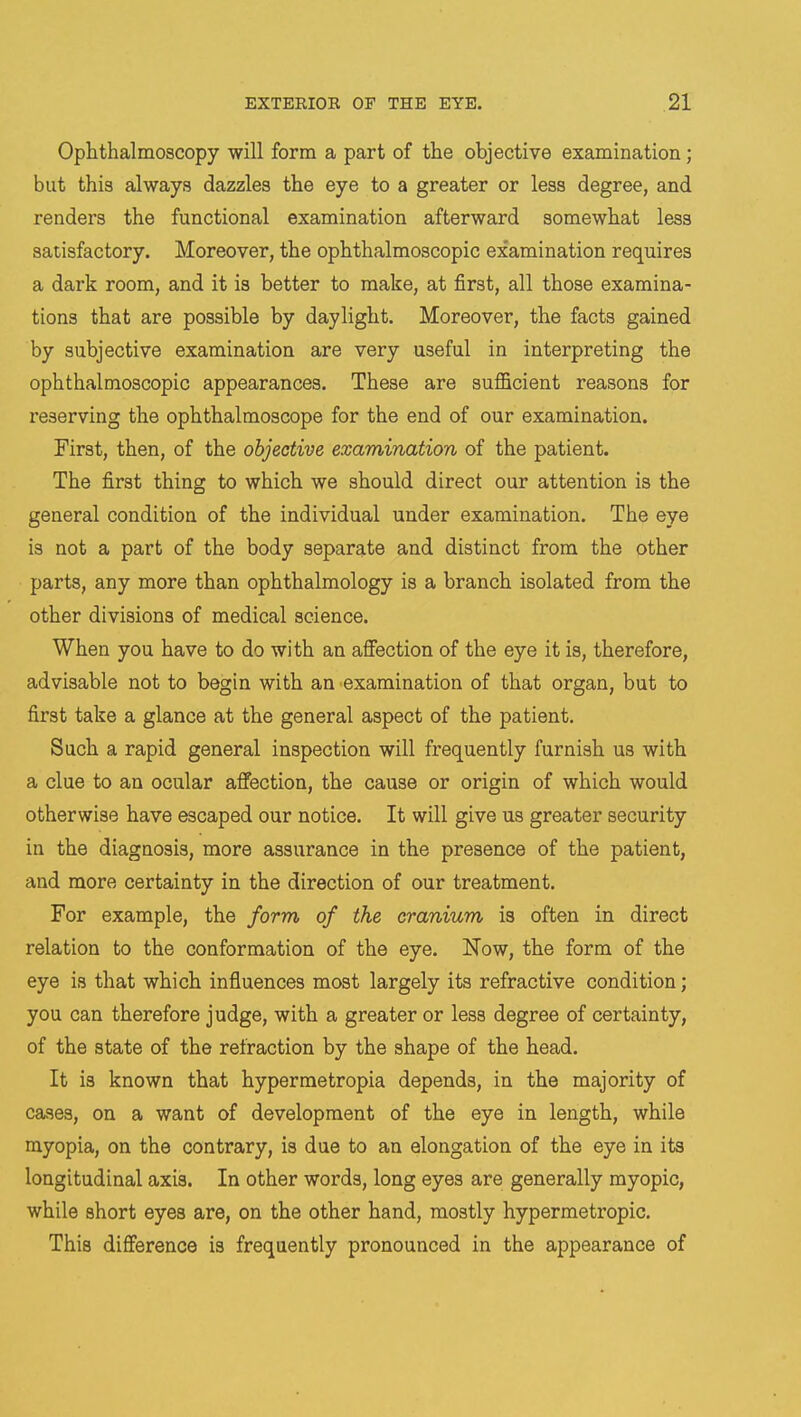 Ophthalmoscopy will form a part of the objective examination; but this always dazzles the eye to a greater or less degree, and renders the functional examination afterward somewhat less satisfactory. Moreover, the ophthalmoscopic examination requires a dark room, and it is better to make, at first, all those examina- tions that are possible by daylight. Moreover, the facts gained by subjective examination are very useful in interpreting the ophthalmoscopic appearances. These are sufficient reasons for reserving the ophthalmoscope for the end of our examination. First, then, of the objective examination of the patient. The first thing to which we should direct our attention is the general condition of the individual under examination. The eye is not a part of the body separate and distinct from the other parts, any more than ophthalmology is a branch isolated from the other divisions of medical science. When you have to do with an affection of the eye it is, therefore, advisable not to begin with an examination of that organ, but to first take a glance at the general aspect of the patient. Such a rapid general inspection will frequently furnish us with a clue to an ocular affection, the cause or origin of which would otherwise have escaped our notice. It will give us greater security in the diagnosis, more assurance in the presence of the patient, and more certainty in the direction of our treatment. For example, the form of the cranium is often in direct relation to the conformation of the eye. Now, the form of the eye is that which influences most largely its refractive condition; you can therefore judge, with a greater or less degree of certainty, of the state of the refraction by the shape of the head. It is known that hypermetropia depends, in the majority of cases, on a want of development of the eye in length, while myopia, on the contrary, is due to an elongation of the eye in its longitudinal axis. In other words, long eyes are generally myopic, while short eyes are, on the other hand, mostly hypermetropic. This difference is frequently pronounced in the appearance of