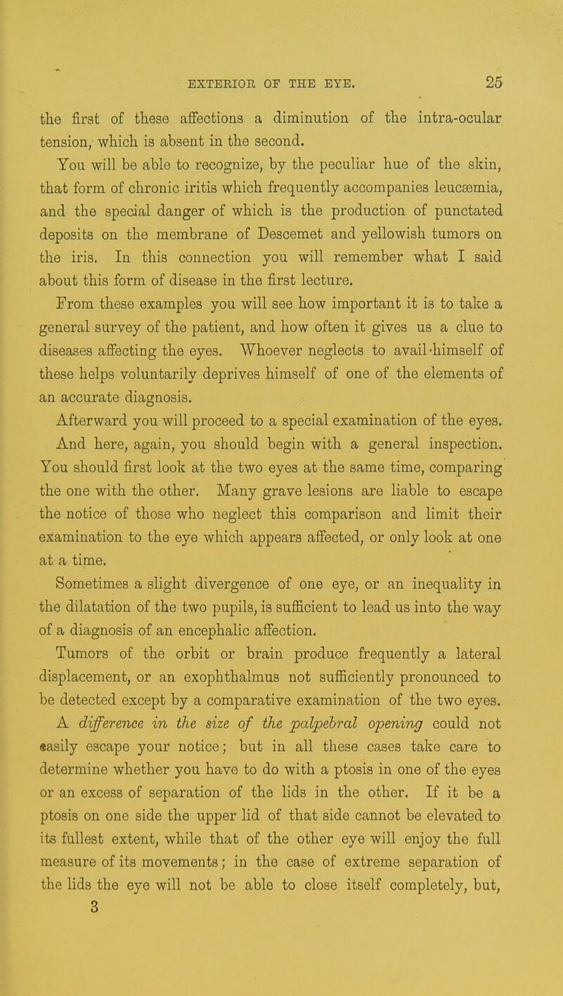 the first of these affections a diminution of the intra-ocular tension, which is absent in the second. You will be able to recognize, by the peculiar hue of the skin, that form of chronic iritis which frequently accompanies leucaemia, and the special danger of which is the production of punctated deposits on the membrane of Descemet and yellowish tumors on the iris. In this connection you will remember what I said about this form of disease in the first lecture. From these examples you will see how important it is to take a general survey of the patient, and how often it gives us a clue to diseases affecting the eyes. Whoever neglects to avail-himself of these helps voluntarily deprives himself of one of the elements of an accurate diagnosis. Afterward you will proceed to a special examination of the eyes. And here, again, you should begin with a general inspection. You should first look at the two eyes at the same time, comparing the one with the other. Many grave lesions are liable to escape the notice of those who neglect this comparison and limit their examination to the eye which appears affected, or only look at one at a time. Sometimes a slight divergence of one eye, or an inequality in the dilatation of the two pupils, is sufficient to lead us into the way of a diagnosis of an encephalic affection. Tumors of the orbit or brain produce frequently a lateral displacement, or an exophthalmus not sufficiently pronounced to be detected except by a comparative examination of the two eyes. A difference in the size of the palpebral opening could not «asily escape your notice; but in all these cases take care to determine whether you have to do with a ptosis in one of the eyes or an excess of separation of the lids in the other. If it be a ptosis on one side the upper lid of that side cannot be elevated to its fullest extent, while that of the other eye will enjoy the full measure of its movements; in the case of extreme separation of the lids the eye will not be able to close itself completely, but, 3