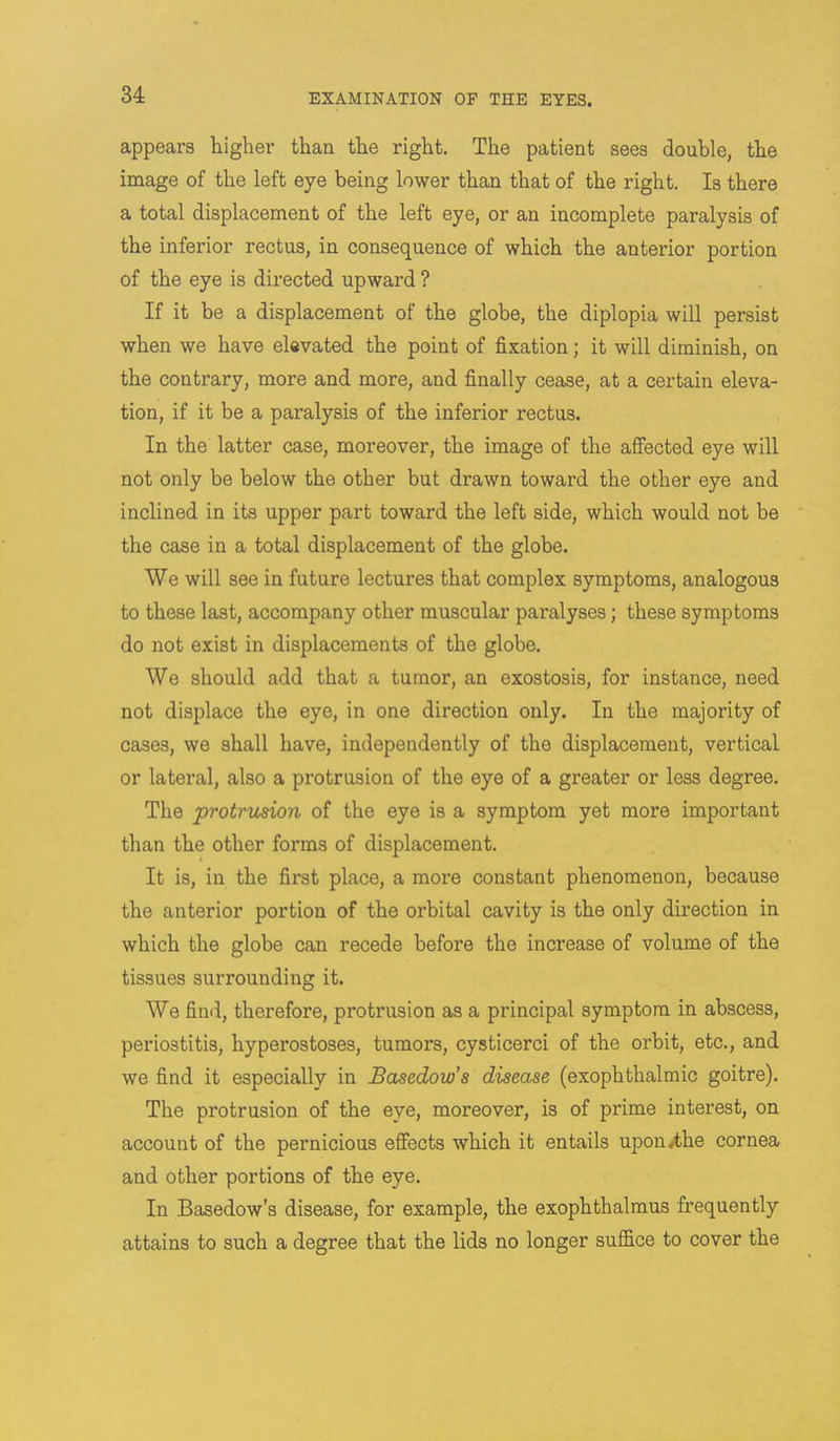 appears higher than the right. The patient sees double, the image of the left eye being lower than that of the right. Is there a total displacement of the left eye, or an incomplete paralysis of the inferior rectus, in consequence of which the anterior portion of the eye is directed upward ? If it be a displacement of the globe, the diplopia will persist when we have elevated the point of fixation; it will diminish, on the contrary, more and more, and finally cease, at a certain eleva- tion, if it be a paralysis of the inferior rectus. In the latter case, moreover, the image of the affected eye will not only be below the other but drawn toward the other eye and inclined in its upper part toward the left side, which would not be the case in a total displacement of the globe. We will see in future lectures that complex symptoms, analogous to these last, accompany other muscular paralyses; these symptoms do not exist in displacements of the globe. We should add that a tumor, an exostosis, for instance, need not displace the eye, in one direction only. In the majority of cases, we shall have, independently of the displacement, vertical or lateral, also a protrusion of the eye of a greater or less degree. The protrusion of the eye is a symptom yet more important than the other forms of displacement. It is, in the first place, a more constant phenomenon, because the anterior portion of the orbital cavity is the only direction in which the globe can recede before the increase of volume of the tissues surrounding it. We find, therefore, protrusion as a principal symptom in abscess, periostitis, hyperostoses, tumors, cysticerci of the orbit, etc., and we find it especially in Basedow's disease (exophthalmic goitre). The protrusion of the eye, moreover, is of prime interest, on account of the pernicious effects which it entails upon.the cornea and other portions of the eye. In Basedow's disease, for example, the exophthalmus frequently attains to such a degree that the lids no longer suffice to cover the