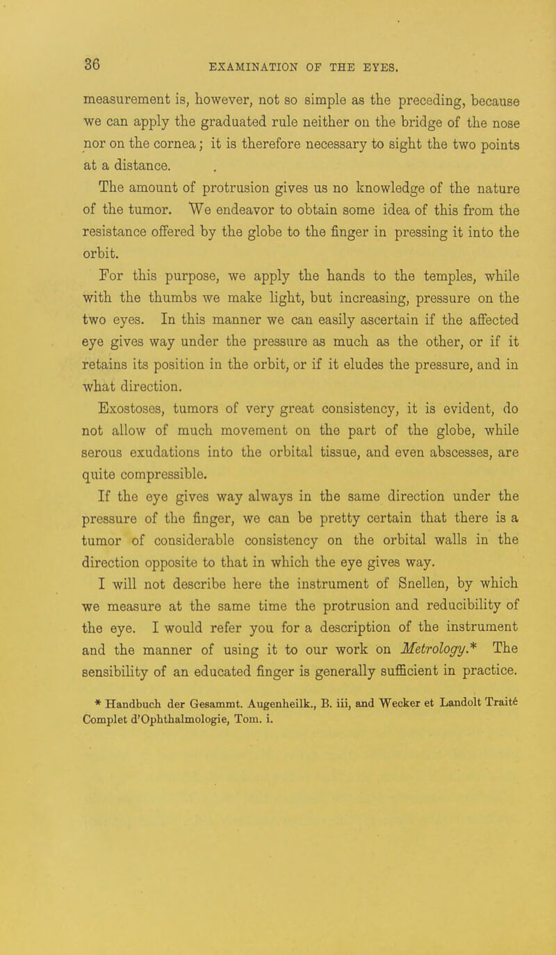 measurement is, however, not so simple as the preceding, because we can apply the graduated rule neither on the bridge of the nose nor on the cornea; it is therefore necessary to sight the two points at a distance. The amount of protrusion gives us no knowledge of the nature of the tumor. We endeavor to obtain some idea of this from the resistance offered by the globe to the finger in pressing it into the orbit. For this purpose, we apply the hands to the temples, while with the thumbs we make light, but increasing, pressure on the two eyes. In this manner we can easily ascertain if the affected eye gives way under the pressure as much as the other, or if it retains its position in the orbit, or if it eludes the pressure, and in what direction. Exostoses, tumors of very great consistency, it is evident, do not allow of much movement on the part of the globe, while serous exudations into the orbital tissue, and even abscesses, are quite compressible. If the eye gives way always in the same direction under the pressure of the finger, we can be pretty certain that there is a tumor of considerable consistency on the orbital walls in the direction opposite to that in which the eye gives way. I will not describe here the instrument of Snellen, by which we measure at the same time the protrusion and reducibility of the eye. I would refer you for a description of the instrument and the manner of using it to our work on Metrology.* The sensibility of an educated finger is generally sufficient in practice. * Handbuch der Gesammt. Augenheilk., B. iii, and Weeker et Landolt Trait6 Complet d'Ophthalmologie, Torn. i.