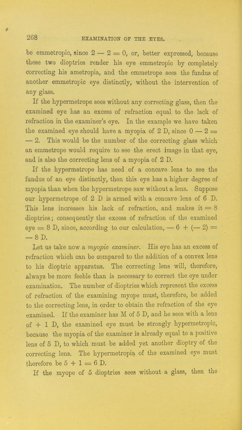 t 268 EXAMINATION OF THE EYES. be emmetropic, since 2 — 2 = 0, or, better expressed, because these two dioptries render his eye emmetropic by completely correcting his ametropia, and the emmetrope sees the fundus of another emmetropic eye distinctly, without the intervention of any glass. If the hypermetrope sees without any correcting glass, then the examined eye has an excess of refraction equal to the lack of refraction in the examiner's eye. In the example we have taken the examined eye should have a myopia of 2 D, since 0 — 2 = — 2. This would be the number of the correcting glass which an emmetrope would require to see the erect image in that eye, and is also the correcting lens of a myopia of 2 D. If the hypermetrope has need of a concave lens to see the fundus of an eye distinctly, then this eye has a higher degree of myopia than when the hypermetrope saw without a lens. Suppose our hypermetrope of 2 D is armed with a concave lens of 6 D. This lens increases his lack of refraction, and makes it = 8 dioptries; consequently the excess of refraction of the examined eye = 8 D, since, according to our calculation, — 6 + (— 2) = — 8 D. Let us take now a myopic examiner. His eye has an excess of refraction which can be compared to the addition of a convex lens to his dioptric apparatus. The correcting lens will, therefore, always be more feeble than is necessary to correct the eye under examination. The number of dioptries which represent the excess of refraction of the examining myope must, therefore, be added to the correcting lens, in order to obtain the refraction of the eye examined. If the examiner has M of 5 D, and he sees with a lens of + 1 D, the examined eye must be strongly hypermetropic, because the myopia of the examiner is already equal to a positive lens of 5 D, to which must be added yet another dioptry of the correcting lens. The hypermetropic of the examined eye must therefore be 5 + 1 = 6 D. If the myope of 5 dioptries sees without a glass, then the