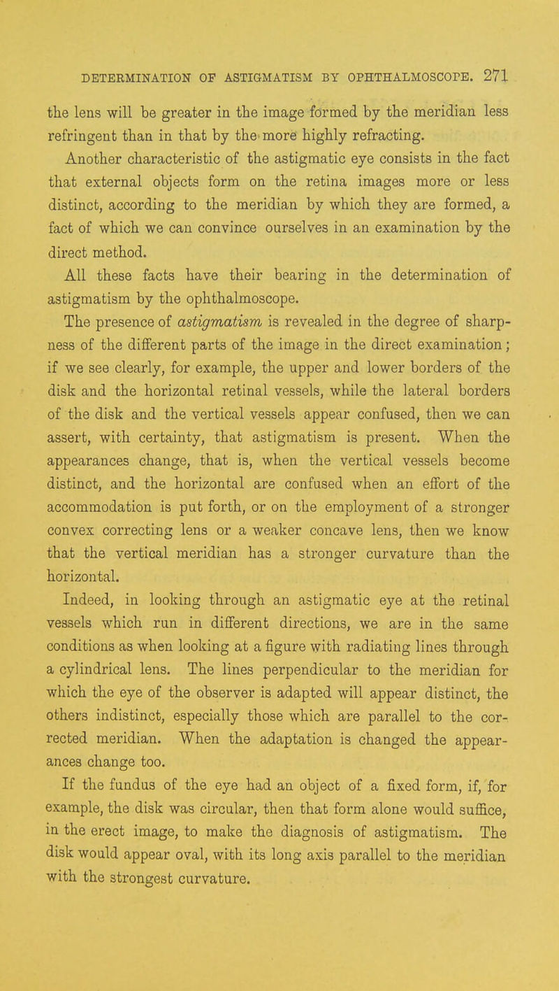 the lens will be greater in the image formed by the meridian less refringent than in that by the more highly refracting. Another characteristic of the astigmatic eye consists in the fact that external objects form on the retina images more or less distinct, according to the meridian by which they are formed, a fact of which we can convince ourselves in an examination by the direct method. All these facts have their bearing in the determination of astigmatism by the ophthalmoscope. The presence of astigmatism is revealed in the degree of sharp- ness of the different parts of the image in the direct examination; if we see clearly, for example, the upper and lower borders of the disk and the horizontal retinal vessels, while the lateral borders of the disk and the vertical vessels appear confused, then we can assert, with certainty, that astigmatism is present. When the appearances change, that is, when the vertical vessels become distinct, and the horizontal are confused when an effort of the accommodation is put forth, or on the employment of a stronger convex correcting lens or a weaker concave lens, then we know that the vertical meridian has a stronger curvature than the horizontal. Indeed, in looking through an astigmatic eye at the retinal vessels which run in different directions, we are in the same conditions as when looking at a figure with radiating lines through a cylindrical lens. The lines perpendicular to the meridian for which the eye of the observer is adapted will appear distinct, the others indistinct, especially those which are parallel to the cor- rected meridian. When the adaptation is changed the appear- ances change too. If the fundus of the eye had an object of a fixed form, if, for example, the disk was circular, then that form alone would suffice, in the erect image, to make the diagnosis of astigmatism. The disk would appear oval, with its long axis parallel to the meridian with the strongest curvature.