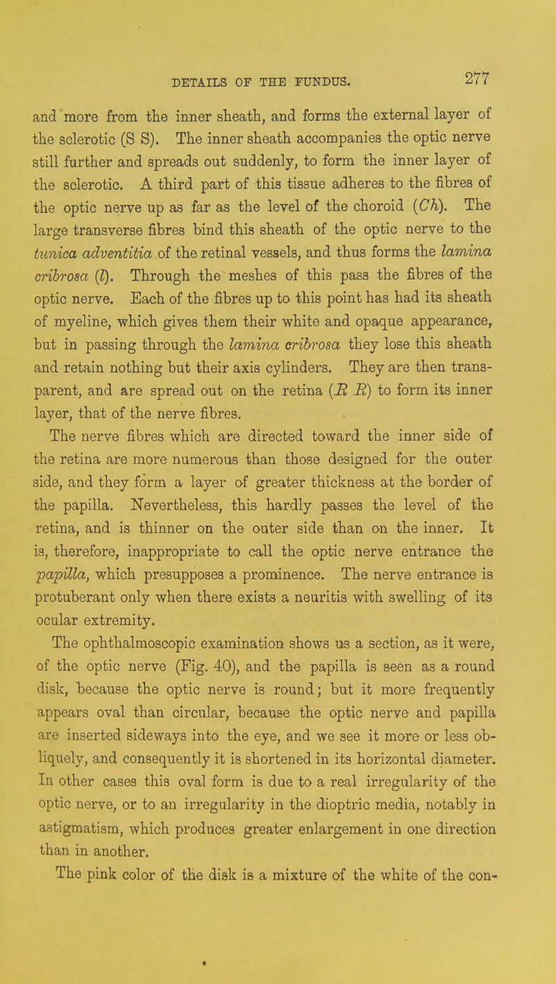 and more from the inner sheath, and forms the external layer of the sclerotic (S S). The inner sheath accompanies the optic nerve still further and spreads out suddenly, to form the inner layer of the sclerotic. A third part of this tissue adheres to the fibres of the optic nerve up as far as the level of the choroid (Ch). The large transverse fibres bind this sheath of the optic nerve to the tunica adventitia of the retinal vessels, and thus forms the lamina cribrosa (I). Through the meshes of this pass the fibres of the optic nerve. Each of the fibres up to this point has had its sheath of myeline, which gives them their white and opaque appearance, but in passing through the lamina cribrosa they lose this sheath and retain nothing but their axis cylinders. They are then trans- parent, and are spread out on the retina (H it!) to form its inner layer, that of the nerve fibres. The nerve fibres which are directed toward the inner side of the retina are more numerous than those designed for the outer side, and they form a layer of greater thickness at the border of the papilla. Nevertheless, this hardly passes the level of the retina, and is thinner on the outer side than on the inner. It is, therefore, inappropriate to call the optic nerve entrance the papilla, which presupposes a prominence. The nerve entrance is protuberant only when there exists a neuritis with swelling of its ocular extremity. The ophthalmoscopic examination shows us a section, as it were, of the optic nerve (Fig. 40), and the papilla is seen as a round disk, because the optic nerve is round; but it more frequently appears oval than circular, because the optic nerve and papilla are inserted sideways into the eye, and we see it more or less ob- liquely, and consequently it is shortened in its horizontal diameter. In other cases this oval form is due to a real irregularity of the optic nerve, or to an irregularity in the dioptric media, notably in astigmatism, which produces greater enlargement in one direction than in another. The pink color of the disk is a mixture of the white of the con- «