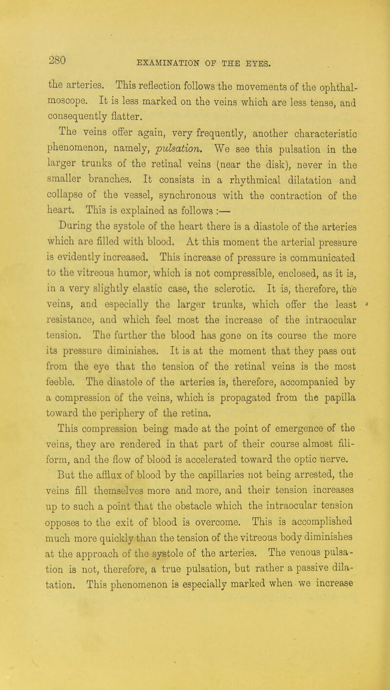 the arteries. This reflection follows the movements of the ophthal- moscope. It is less marked on the veins which are less tense, and consequently flatter. The veins offer again, very frequently, another characteristic phenomenon, namely, pulsation. We see this pulsation in the larger trunks of the retinal veins (near the disk), never in the smaller branches. It consists in a rhythmical dilatation and collapse of the vessel, synchronous with the contraction of the heart. This is explained as follows :— During the systole of the heart there is a diastole of the arteries which are filled with blood. At this moment the arterial pressure is evidently increased. This increase of pressure is communicated to the vitreous humor, which is not compressible, enclosed, as it is, in a very slightly elastic case, the sclerotic. It is, therefore, the veins, and especially the larger trunks, which offer the least 1 resistance, and which feel most the increase of the intraocular tension. The further the blood has gone on its course the more its pressure diminishes. It is at the moment that they pass out from the eye that the tension of the retinal veins is the most feeble. The diastole of the arteries is, therefore, accompanied by a compression of the veins, which is propagated from the papilla toward the periphery of the retina. This compression being made at the point of emergence of the veins, they are rendered in that part of their course almost fili- form, and the flow of blood is accelerated toward the optic nerve. But the afflux of blood by the capillaries not being arrested, the veins fill themselves more and more, and their tension increases up to such a point that the obstacle which the intraocular tension opposes to the exit of blood is overcome. This is accomplished much more quickly than the tension of the vitreous body diminishes at the approach of the systole of the arteries. The venous pulsa- tion is not, therefore, a true pulsation, but rather a passive dila- tation. This phenomenon is especially marked when we increase