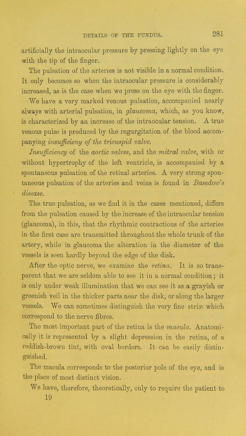 artificially the intraocular pressure by pressing lightly on the eye with the tip of the finger. The pulsation of the arteries is not visible in a normal condition. It only becomes so when the intraocular pressure is considerably increased, as is the case when we press on the eye with the finger. We have a very marked venous pulsation, accompanied nearly always with arterial pulsation, in glaucoma, which, as you know, is characterized by an increase of the intraocular tension. A true venous pulse is produced by the regurgitation of the blood accom- panying insufficient/ of the tricuspid valve. Insufficiency of the aortic valves, and the mitral valve, with or without hypertrophy of the left ventricle, is accompanied by a spontaneous pulsation of the retinal arteries. A very strong spon- taneous pulsation of the arteries and veins is found in Basedow's disease. The true pulsation, as we find it in the cases mentioned, differs from the pulsation caused by the increase of the intraocular tension (glaucoma), in this, that the rhythmic contractions of the arteries in the first case are transmitted throughout the whole trunk of the artery, while in glaucoma the alteration in the diameter of the vessels is seen hardly beyond the edge of the disk. After the optic nerve, we examine the retina. It is so trans- parent that we are seldom able to see it in a normal condition; it is only under weak illumination that we can see it as a grayish or greenish veil in the thicker parts near the disk, or along the larger vessels. We can sometimes distinguish the very fine striae which correspond to the nerve fibres. The most important part of the retina is the macula. Anatomi- cally it is represented by a slight depression in the retina, of a reddish-brown tint, with oval borders. It can be easily distin- guished. The macula corresponds to the posterior pole of the eye, and is the place of most distinct vision. We have, therefore, theoretically, only to require the patient to 19