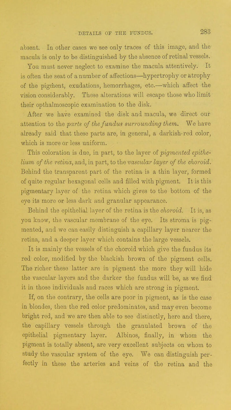 absent. In other cases we see only traces of this image, and the macula is only to be distinguished by the absence of retinal vessels. You must never neglect to examine the macula attentively. It is often the seat of a number of affections—hypertrophy or atrophy of the pigment, exudations, hemorrhages, etc.—which affect the vision considerably. These alterations will escape those who limit their opthalmoscopic examination to the disk. After we have examined the disk and macula, we direct our attention to the parts of the fundus surrounding them. We have already said that these parts are, in general, a darkish-red color, which is more or less uniform. Thi3 coloration is due, in part, to the layer of pigmented epithe- lium of the retina, and, in part, to the vascular layer of the choroid. Behind the transparent part of the retina is a thin layer, formed of quite regular hexagonal cells and filled with pigment. It is this pigmentary layer of the retina which gives to the bottom of the eye its more or less dark and granular appearance. Behind the epithelial layer of the retina is the choroid. It is, as you know, the vascular membrane of the eye. Its stroma is pig- mented, and we can easily distinguish a capillary layer nearer the retina, and a deeper layer which contains the large vessels. It is mainly the vessels of the choroid which give the fundus its red color, modified by the blackish brown of the pigment cells. The richer these latter are in pigment the more they will hide the vascular layers and the darker the fundus will be, as we find it in those individuals and races which are strong in pigment. If, on the contrary, the cells are poor in pigment, as is the case in blondes, then the red color predominates, and may even become bright red, and we are then able to see distinctly, here and there, the capillary vessels through the granulated brown of the epithelial pigmentary layer. Albinos, finally, in whom the pigment is totally absent, are very excellent subjects on whom to study the vascular system of the eye. We can distinguish per- fectly in these the arteries and veins of the retina and the