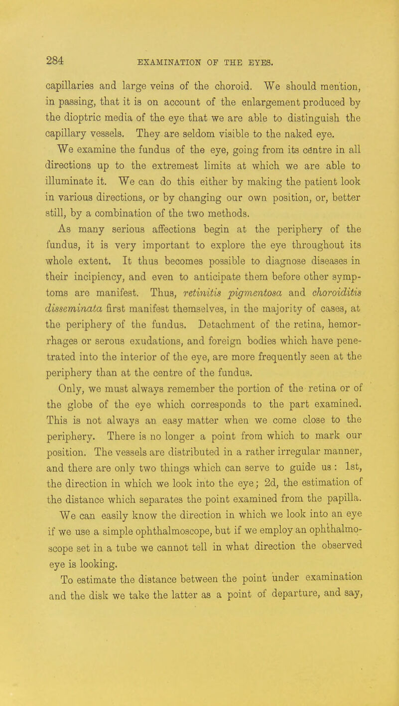 capillaries and large veins of the choroid. We should mention, in passing, that it is on account of the enlargement produced by the dioptric media of the eye that we are able to distinguish the capillary vessels. They are seldom visible to the naked eye. We examine the fundus of the eye, going from its centre in all directions up to the extremest limits at which we are able to illuminate it. We can do this either by making the patient look in various directions, or by changing our own position, or, better still, by a combination of the two methods. As many serious affections begin at the periphery of the fundus, it is very important to explore the eye throughout its whole extent. It thus becomes possible to diagnose diseases in their incipiency, and even to anticipate them before other symp- toms are manifest. Thus, retinitis pigmentosa and choroiditis disseminata first manifest themselves, in the majority of cases, at the periphery of the fundus. Detachment of the retina, hemor- rhages or serous exudations, and foreign bodies which have pene- trated into the interior of the eye, are more frequently seen at the periphery than at the centre of the fundus. Only, we must always remember the portion of the retina or of the globe of the eye which corresponds to the part examined. This is not always an easy matter when we come close to the periphery. There is no longer a point from which to mark our position. The vessels are distributed in a rather irregular manner, and there are only two things which can serve to guide us : 1st, the direction in which we look into the eye; 2d, the estimation of the distance which separates the point examined from the papilla. We can easily know the direction in which we look into an eye if we use a simple ophthalmoscope, but if we employ an ophthalmo- scope set in a tube we cannot tell in what direction the observed eye is looking. To estimate the distance between the point under examination and the disk we take the latter as a point of departure, and say,