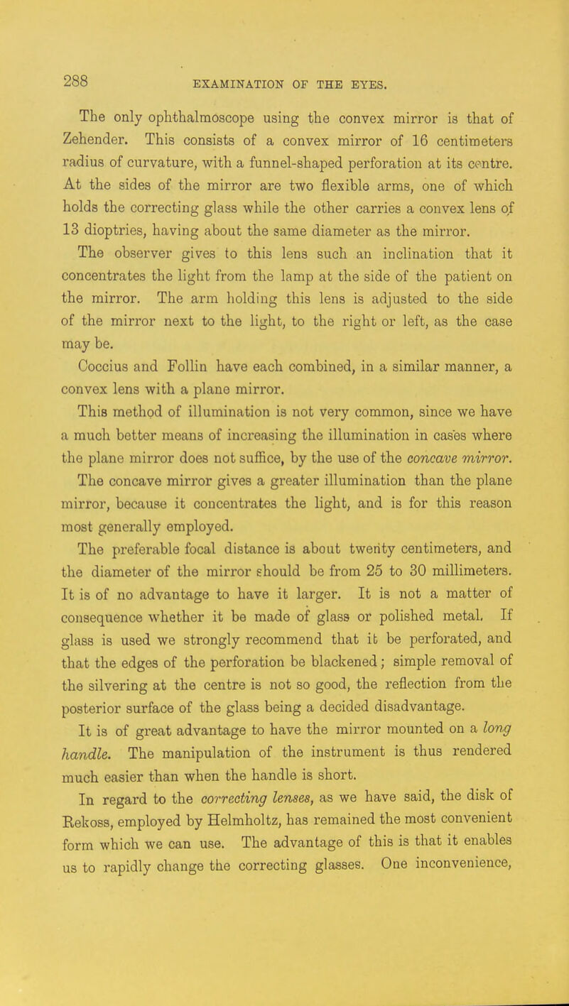 The only ophthalmoscope using the convex mirror is that of Zehender. This consists of a convex mirror of 16 centimeters radius of curvature, with a funnel-shaped perforation at its centre. At the sides of the mirror are two flexible arms, one of which holds the correcting glass while the other carries a convex lens of 13 dioptries, having about the same diameter as the mirror. The observer gives to this lens such an inclination that it concentrates the light from the lamp at the side of the patient on the mirror. The arm holding this lens is adjusted to the side of the mirror next to the light, to the right or left, as the case may be. Coccius and Follin have each combined, in a similar manner, a convex lens with a plane mirror. This method of illumination is not very common, since we have a much better means of increasing the illumination in cases where the plane mirror does not suffice, by the use of the concave mirror. The concave mirror gives a greater illumination than the plane mirror, because it concentrates the light, and is for this reason most generally employed. The preferable focal distance is about twenty centimeters, and the diameter of the mirror should be from 25 to 30 millimeters. It is of no advantage to have it larger. It is not a matter of consequence whether it be made of glass or polished metal. If glass is used we strongly recommend that it be perforated, and that the edges of the perforation be blackened; simple removal of the silvering at the centre is not so good, the reflection from the posterior surface of the glass being a decided disadvantage. It is of great advantage to have the mirror mounted on a long handle. The manipulation of the instrument is thus rendered much easier than when the handle is short. In regard to the correcting lenses, as we have said, the disk of Rekoss, employed by Helmholtz, has remained the most convenient form which we can use. The advantage of this is that it enables us to rapidly change the correcting glasses. One inconvenience,