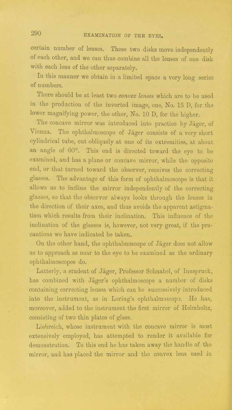 EXAMINATION OF THE EYES. certain number of lenses. These two disks move independently of each other, and we can thus combine all the lenses of one disk with each lens of the other separately. In this manner we obtain in a limited space a very long series of numbers. There should be at least two convex lenses which are to be used in the production of the inverted image, one, No. 15 D, for the lower magnifying power, the other, No. 10 D, for the higher. The concave mirror was introduced iuto practice by Jager, of Vienna. The ophthalmoscope of Jager consists of a very short cylindrical tube, cut obliquely at one of its extremities, at about an angle of 60°. This end is directed toward the eye to be examined, and has a plane or concave mirror, while the opposite end, or that turned toward the observer, receives the correcting glasses. The advantage of this form of ophthalmoscope is that it allows us to incline the mirror independently of the correcting glasses, so that the observer always looks through the lenses in the direction of their axes, and thus avoids the apparent astigma- tism which results from their inclination. This influence of the inclination of the glasses is, however, not very great, if the pre- cautions we have indicated be taken. On the other hand, the ophthalmoscope of Jager does not allow us to approach as near to the eye to be examined as the ordinary ophthalmoscopes do. Latterly, a student of Jager, Professor Schnabel, of Innspruck, has combined with Jager's ophthalmoscope a number of disks containing correcting lenses which can be successively introduced into the instrument, as in Loring's ophthalmoscop3. He has, moreover, added to the instrument the first mirror of Helmholtz, consisting of two thin plates of glass. Liebreich, whose instrument with the concave mirror is most extensively employed, has attempted to render it available for demonstration. To this end he has taken away the handle of the mirror, and has placed the mirror and the convex lens used in