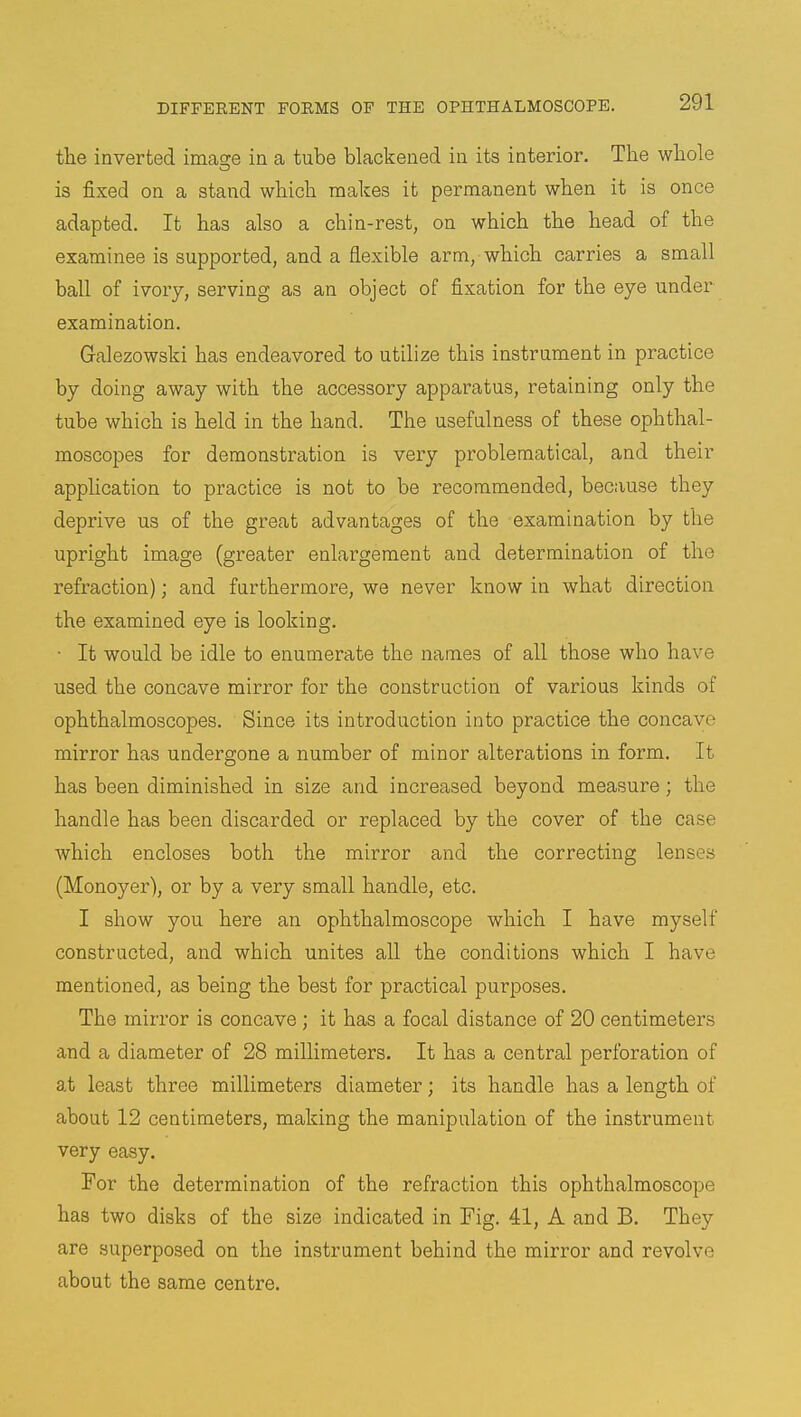 the inverted linage in a tube blackened in its interior. The whole is fixed on a stand which makes it permanent when it is once adapted. It has also a chin-rest, on which the head of the examinee is supported, and a flexible arm, which carries a small ball of ivory, serving as an object of fixation for the eye under examination. Galezowski has endeavored to utilize this instrument in practice by doing away with the accessory apparatus, retaining only the tube which is held in the hand. The usefulness of these ophthal- moscopes for demonstration is very problematical, and their application to practice is not to be recommended, because they deprive us of the great advantages of the examination by the upright image (greater enlargement and determination of the refraction); and furthermore, we never know in what direction the examined eye is looking. • It would be idle to enumerate the names of all those who have used the concave mirror for the construction of various kinds of ophthalmoscopes. Since its introduction into practice the concave mirror has undergone a number of minor alterations in form. It has been diminished in size and increased beyond measure; the handle has been discarded or replaced by the cover of the ca.se which encloses both the mirror and the correcting lenses (Monoyer), or by a very small handle, etc. I show you here an ophthalmoscope which I have myself constructed, and which unites all the conditions which I have mentioned, as being the best for practical purposes. The mirror is concave ; it has a focal distance of 20 centimeters and a diameter of 28 millimeters. It has a central perforation of at least three millimeters diameter; its handle has a length of about 12 centimeters, making the manipulation of the instrument very easy. For the determination of the refraction this ophthalmoscope has two disks of the size indicated in Fig. 41, A and B. They are superposed on the instrument behind the mirror and revolve about the same centre.